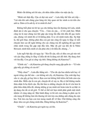 Mình v n không nói l i nào, ch nhìn ch m ch m vào m t c u y.
“Mình nói th t ñ y. C u c ñ i mà xem” – Lulu th y th li n nói ti p –
“Lát n a khi anh chàng giao hàng t i, hãy quan sát lúc mình ra tr ti n cho
anh ta. Dám cá là anh y s r mình ñi chơi”.
Không bi t ph i tr l i l i sao cho không làm t n thương t i Lulu, mình
ñành m cho qua chuy n: “ m… C m ơn c u… v l i c nh báo. Mình
cũng tin là m i chàng trai khi g p c u trong l n ñ u tiên ñ u ñ g c trư c
c u, nhưng v i mình thì có l không ph i. Ít ra v i mình trư c ñây. S th t
là, th gi i th c, không ph i ñ a con gái nào cũng t i ngày lo l ng v m i
chuy n làm sao ñ ngăn không cho các chàng trai ñ nghiêng ñ ng dư i
chân mình trong l n g p m t ñ u tiên. M c dù gi sau khi ñã là Nikki
Howard, mình hi u mình s c n ph i chú ý t i ñi u ñó, nhưng…”.
Lulu ng i b t d y cãi ngay l i: “Xin l i c u, n u có ñ a con gái nào nói
v i c u r ng ch ng lo l ng v ñi u ñó thì là ñang nói d i thôi. H ñang chơi
v i l a ñ y. Con gái ai cũng v y thôi. ðúng không ch Katerina?”.
“Chính xác” – ch Katerina gi ñang chuy n sang g p qu n áo – “Cô nên
g p m y gã ch ng cũ c a tôi”.
“Th y chưa?” – Lulu ñ c th ng nói – “Cho dù c u bao nhiêu tu i hay v
ngoài trông c u th nào – em không nói ch , ch Katerina. C u xinh ñ p hay
x u xí, c u g y gò hay béo ú. B n con trai không bi t ki m ch tình c m c a
mình ñâu. Mi n c u là con gái, chuy n ñó s x y ra. H có th không mu n
th a nh n là h thích c u. H thà làm ra nh ng chuy n r t u trĩ còn hơn là
ph i th a nh n ñi u ñó, nhưng nh ng gì m mình nói hoàn toàn là s th t và
áp d ng cho t t c n gi i. Vì th có th nói b n mình ph i gánh m t trách
nhi m vô cùng n ng n . M i hành ñ ng và l i nói c a chúng ta ph i c c kì
c n tr ng ñ không làm t n thương t i trái tim c a nh ng anh chàng ña c m
kia. Trái tim c a b n con trai mong manh d v l m. Ch không c ng r n
ñư c như con gái chúng mình ñâu. ðúng không ch Katerina?”.
“Chu n” – ch Katerina giơ ngón tay cái lên.
 