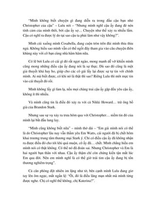 “Mình không bi t chuy n gì ñang di n ra trong ñ u c u b n nh
Christopher c a c u” – Lulu nói – “Nhưng mình nghĩ c u y ñang ñè nén
tính c m c a mình thôi, b i c u y s … Chuy n như th x y ra nhi u l m.
C u có nghĩ ra ñư c lý do t i sao c u ta ph i làm như v y không?”.
Mình cúi xu ng mình Cosabella, ñang cu n tròn trên ñùi mình thiu thiu
ng . Không hi u sao mình v n có th ng i ñây tham gia vào câu chuy n ñiên
khùng này v i cô b n cùng nhà hâm hâm n a.
Có l b i Lulu có cái gì ñó r t ng t ngào, mong manh d v khi n mình
cũng mong nh ng ñi u c u y ñang nói là s th c. Dù sao ñó cũng là m t
gi thuy t khá hay ho, giúp cho các cô gái l y l i ñư c s t tin v i chính
mình. Ai mà bi t ñư c, có khi nó là th t thì sao? Riêng Lulu thì môt m c tin
vào cái thuy t ñó r i.
Mình không l y gì làm l , n u m i chàng trai c u y g p ñ u yêu c u y,
không ít thì nhi u.
Và mình cũng tin là ñi u ñó x y ra v i c Nikki Howard… tr ông b
già c a Brandon Stark.
Nhưng sau s v x y ra trưa hôm qua v i Christopher… ni m tin ñó c a
mình l i b t ñ u lung lay.
“Mình cũng không bi t n a” – mình th dài – “Em gái mình nói có th
là do Christopher lâu nay v n th m yêu Em Watts, cái ngư i ñã b ch t hôm
khai trương trung tâm thương m i Stark ý. Ch có ñi u c u y ñã không nh n
ra ñư c ñi u ñó cho t i khi quá mu n, cô y ñã… ch t. Mình ch ng hi u em
mình nói có th t không. Có th nó ñã ñoán sai. Nhưng Christopher và Em là
hai ngư i b n thân v i nhau. C u y th m chí còn ch ng ki n t n m t lúc
Em qua ñ i. Nên em mình nghĩ là có th gi trái tim c u y ñang b t n
thương nghiêm tr ng”.
C căn phòng ñ t nhiên im l ng như t , bên c nh mình Lulu ñang giơ
tay lên ôm ng c, m t ng n l : “Ôi, ñó là ñi u lãng m n nh t mà mình t ng
ñư c nghe. Ch có nghĩ th không, ch Katerina?”.
 