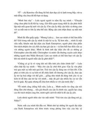 “ ” – ch Katerina v n ñang lúi húi d n d p cái t l nh trong b p, v t ra
m t ñ ng s a chua ñã h t h n s d ng.
“Mình b o này” – Lulu ngoài ngư i ra n m l y tay mình – “Chuy n
cũng chưa ph i là ñã h t hy v ng. Gi ñi u quan tr ng nh t là c u ph i thi t
l p m t m i quan h m i v i c u y. Cho c u y th y c u hi u và thông c m
v i s m t mát to l n y như th nào. R ng c u c m nh n ñư c s m t mát
ñó”.
Mình l c ñ u qu y qu y: “Nhưng Lulu … làm sao mình có th làm ñi u
ñó? Gi trong m t c u y mình là m t k xa l . T hơn n a… mình là m t
siêu m u, khuôn m t ñ i di n c a Stark Enterprises, ngư i ph i ch u ph n
l n trách nhi m cho cái ch t c a b n gái c u ta – và làm bi t bao ñi u x u xa
v i nh ng ngư i khác. Mình là hình nh ñ i di n cho t t c nh ng gì
Christopher căm thù nh t. Christopher và mình v n thư ng xuyên cư i nh o
nh ng ngư i như Nikki Howard. Làm sao mình có th làm b n v i c u y
khi mà mình là ngư i m u c u y ghét nh t?”.
“Ch ng có gì là vô v ng khi nói ñ n tình yêu chân chính h t” – Lulu
n m ch t l y tay mình – “Hãy cho c u y chút th i gian. C u y v a ph i
tr i qua m t s m t mát quá lơn. Trái tim c u y ñang tan v làm ñôi. C n
ph i có tình yêu và s kiên trì ñ ch a lành v t thương cho c u y, ñưa c u
y tr l i hoà nh p v i th gi i… gi ng như mình ñã dùng tình yêu và s
kiên trì ñ ñưa c u tr l i v i mình… m c dù gi c u nhi u lúc cư x v n
hơi kì qu c. Kỳ qu c nhưng d ch u hơn nhi u so v i c u trư c ñây”.
“Ôi mình cũng ch ng bi t n a, Lulu … Mình mu n tin r ng c u nói
ñúng l m ch nhưng… n u gi thuy t c a c u là chính xác, quy n l c càng
cao thì trách nhi m càng l n, mình nghĩ cách t t nh t là ñ c u y yên.
Lulu nhoài ngư i nhìn sâu vào m t mình: “Trái tim c a c u ñang nói gì,
Nikki?”.
Nư c m t c a mình b t ñ u rơi. Mình nh l i nh ng l i ngư i ñ i di n
c a Stark Enterprises nói hôm trư c trong phòng làm vi c c a bác s
 
