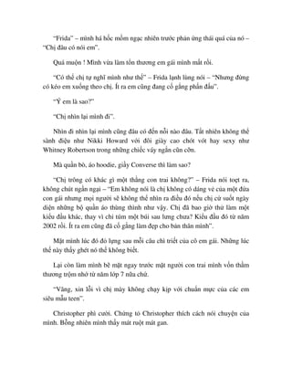 “Frida” – mình há h c m m ng c nhiên trư c ph n ng thái quá c a nó –
“Ch ñâu có nói em”.
Quá mu n ! Mình v a làm t n thương em gái mình m t r i.
“Có th ch t nghĩ mình như th ” – Frida l nh lùng nói – “Nhưng ñ ng
có kéo em xu ng theo ch . Ít ra em cũng ñang c g ng ph n ñ u”.
“Ý em là sao?”
“Ch nhìn l i mình ñi”.
Nhìn ñi nhìn l i mình cũng ñâu có ñ n n i nào ñâu. T t nhiên không th
sành ñi u như Nikki Howard v i ñôi giày cao chót vót hay sexy như
Whitney Robertson trong nh ng chi c váy ng n cũn c n.
Mà qu n bò, áo hoodie, gi y Converse thì làm sao?
“Ch trông có khác gì m t th ng con trai không?” – Frida nói to t ra,
không chút ng n ng i – “Em không nói là ch không có dáng v c a m t ñ a
con gái nhưng m i ngư i s không th nhìn ra ñi u ñó n u ch c su t ngày
di n nh ng b qu n áo thùng thình như v y. Ch ñã bao gi th làm m t
ki u ñ u khác, thay vì ch túm m t búi sau lưng chưa? Ki u ñ u ñó t năm
2002 r i. Ít ra em cũng ñã c g ng làm ñ p cho b n thân mình”.
M t mình lúc ñó ñ l ng sau m i câu chì tri t c a cô em gái. Nh ng lúc
th này th y ghét nó th không bi t.
L i còn làm mình b m t ngay trư c m t ngư i con trai mình v n th m
thương tr m nh t năm l p 7 n a ch .
“Vâng, xin l i vì ch mày không ch y k p v i chu n m c c a các em
siêu m u teen”.
Christopher phì cư i. Ch ng t Christopher thích cách nói chuy n c a
mình. B ng nhiên mình th y mát ru t mát gan.
 