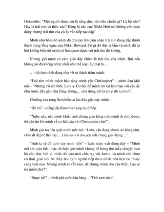 Holcombe: “M t ngư i ñư c coi là s ng d a trên tiêu chu n gì? Là b não?
Hay là trái tim và thân xác? ðúng là não c a Nikki Howard không còn ho t
ñ ng nhưng trái tim c a cô y v n ti p t c ñ p”.
Mình nh hôm ñó mình ñã ñưa tay lên c m nh n trái tim ñang ñ p thình
th ch trong l ng ng c c a Nikki Howard. Có gì ñó th t l l m và mình ñã t
h i không bi t r i mình có làm quen ñư c v i trái tim ñó không.
Nhưng gi mình có c m giác ñây chính là trái tim c a mình. B i n u
không nó ñã không nh c nh i như th này. S th t là…
… trái tim mình ñang như v ra thành trăm m nh.
“Trái tim mình mách b o r ng mình yêu Christopher” – mình ñau kh
nói – “Nhưng vô ích thôi, Lulu . Cơ h i ñ mình tr l i làm b n v i c u y
như trư c ñây g n như b ng không… ch ñ ng nói là có gì ñó xa hơn”.
Chuông c a rung lên khi n c hai ñ a gi t n y mình.
“ð tôi” – ti ng ch Katerina v ng ra t b p.
“Nghe này, n u mình khi n anh chàng giao hàng m i mình ñi chơi ñư c,
thì c u tin l i mình v cơ h i c u v i Christopher ch ?”.
Mình giơ tay lên qu t nư c m t nói: “Lulu, c u ñang khoác áo bông t m,
chân ñi dép lê th này… Làm sao có chuy n anh chàng giao hàng…”
“Anh ta s ñ dư i tay mình thôi” – Lulu nháy m t ñ ng d y – “Mình
nói cho c u bi t, m c dù hi n gi mình không h h ng thú m y chuy n h n
hò cho l m, b i vì mình ch v a m i chia tay v i Justin, và mình còn chưa
có th i gian h i bà th y bói xem ngư i ti p theo mình nên h n hò thu c
cung tu i nào. Nhưng mình s v n làm, ñ ch ng minh cho c u th y. C u s
tin mình ch ?”.
“ðư c r i” – mình phì cư i ñ u hàng – “Th xem nào”.
 