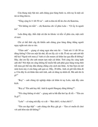 C a thang máy b t m , anh chàng giao hàng bư c ra, trên tay là m t cái
túi ni-lông khá to.
“T ng c ng là 11 ñô 50 xu” – anh ta ñưa túi ñ ăn cho ch Katerina,
“Tôi không tr ti n” – ch Katerina ch v phía Lulu – “Cô y là ngư i
tr ”.
Lulu ñ ng d y, th t ch t cái ñai áo khoác và ti n v phía c a, m t cư i
rõ tươi.
Ch có th thôi cũg ñ khi n anh chàng giao hàng ñ ng th ng ngư i
ngay ng n nơi c a ra vào.
“Chào anh” – gi ng cô nàng ng t như mía lùi – “Anh nói 11 ñô 50 xu
ñúng không? Ch em m t lát nhé, ñ em l y cái ví ñã. Ô mà sao anh ư t h t
th kia? Ngoài tr i mưa ? Anh có c n mư n cái khăn lau qua ñ u ñi không?
ðây, ñ i em l y cho anh mư n t m m t cái khăn. Tr i càng lúc càng l nh
anh nh ? Nói th t em cũng không h mu n b t anh ph i giao hàng trong th i
ti t mưa gió th này ñâu nhưng ch ng còn cách nào khác. Ai b o b n em mê
món kem này c a hàng anh quá cơ. ð y, 20 ñôla. Anh c gi ti n th a ñi
. Còn ñây là cái khăn t m m i tinh, anh c dùng t nhiên ñi. Mà anh tên là
gì?”
“Roy” – anh chàng t i nghi p nh n cái khăn tù tay Lulu, m t ñ y c m
kích.
“Roy ? Tên anh hay th . Anh là ngư i Hungary ñúng không?”.
“Tôi cũng không rõ n a” – gi ng anh ta b t ñ u hơi l c ñi r i – “Tên em
là gì?”.
“Lulu” – cô nàng nói ñ y v e dè – “Hai ch L và hai ch U”.
“Tên em ñ p th t” – anh chàng tên Roy g t gù – “Em có mu n ñi chơi
v i anh hôm nào ñó không?”
 