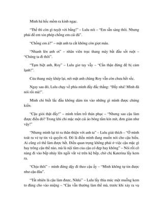 Mình há h c m m ra kinh ng c.
“Th thì còn gì tuy t v i b ng!” – Lulu nói – “Em s n sàng thôi. Nhưng
ph i ñ em xin phép ch ng em cái ñã”.
“Ch ng em á?” – m t anh ta c t không còn gi t máu.
“Nhanh lên anh ơi” – nhân viên tr c thang máy b t ñ u s t ru t –
“Chúng ta ñi thôi”.
“T m bi t anh, Roy” – Lulu giơ tay v y – “C n th n ñ ng ñ b c m
l nh!”.
C a thang máy khép l i, nét m t anh chàng Roy v n còn chưa h t s c.
Ngay sau ñó, Lulu ch y v phía mình ñ y ñ c th ng: “ð y nhá! Mình ñã
nói r i mà!”.
Mình ch bi t l c ñ u không dám tin vào nh ng gì mình ñư c ch ng
ki n.
“C u gi i th t ñ y!” – mình tr m tr thán ph c – “Nhưng sau c u làm
ñư c ñi u ñó? Trong khi ch m c m t cái áo bông t m kín mít, ñơn gi n như
v y!”
“Nhưng mình l i t ra thân thi n v i anh ta” – Lulu gi i thích – “ mình
toát ra v t tin và quy n rũ. ðó là ñi u mình ñang mu n nói cho c u hi u.
Ai cũng có th làm ñư c h t. ði u quan tr ng không ph i vi c c u m c gì
hay trông c u th nào, mà là n i tâm c a c u có ñ p hay không” – Nói r i cô
nàng ñi vào b p nh y lên ng i v t v trên k b p, ch ch Katerina l y kem
ra.
“Ch u thôi” – mình ñ ng d y ñi theo c u y – “Mình không t tin ñư c
như c u ñâu”.
“T t nhiên là c u làm ñư c, Nikki” – Lulu l y thìa múc m t mu ng kem
to ñùng cho vào mi ng – “C u v n thư ng làm th mà, trư c khi x y ra v
 