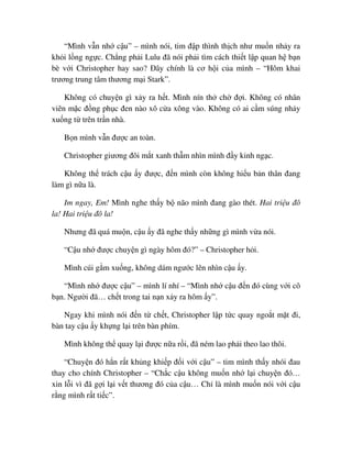 “Mình v n nh c u” – mình nói, tim ñ p thình th ch như mu n nh y ra
kh i l ng ng c. Ch ng ph i Lulu ñã nói ph i tìm cách thi t l p quan h b n
bè v i Christopher hay sao? ðây chính là cơ h i c a mình – “Hôm khai
trương trung tâm thương m i Stark”.
Không có chuy n gì x y ra h t. Mình nín th ch ñ i. Không có nhân
viên m c ñ ng ph c ñen nào xô c a xông vào. Không có ai c m súng nh y
xu ng t trên tr n nhà.
B n mình v n ñư c an toàn.
Christopher giương ñôi m t xanh th m nhìn mình ñ y kinh ng c.
Không th trách c u y ñư c, ñ n mình còn không hi u b n thân ñang
làm gì n a là.
Im ngay, Em! Mình nghe th y b não mình ñang gào thét. Hai tri u ñô
la! Hai tri u ñô la!
Nhưng ñã quá mu n, c u y ñã nghe th y nh ng gì mình v a nói.
“C u nh ñư c chuy n gì ngày hôm ñó?” – Christopher h i.
Mình cúi g m xu ng, không dám ngư c lên nhìn c u y.
“Mình nh ñư c c u” – mình lí nhí – “Mình nh c u ñ n ñó cùng v i cô
b n. Ngư i ñã… ch t trong tai n n x y ra hôm y”.
Ngay khi mình nói ñ n t ch t, Christopher l p t c quay ngo t m t ñi,
bàn tay c u y kh ng l i trên bàn phím.
Mình không th quay l i ñư c n a r i, ñã ném lao ph i theo lao thôi.
“Chuy n ñó h n r t kh ng khi p ñ i v i c u” – tim mình th y nhói ñau
thay cho chính Christopher – “Ch c c u không mu n nh l i chuy n ñó…
xin l i vì ñã g i l i v t thương ñó c a c u… Ch là mình mu n nói v i c u
r ng mình r t ti c”.
 