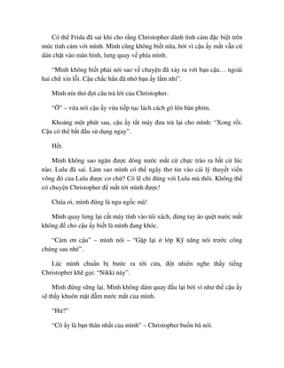Có th Frida ñã sai khi cho r ng Christopher dành tình c m ñ c bi t trên
m c tình c m v i mình. Mình cũng không bi t n a, b i vì c u y m t v n c
dán ch t vào màn hình, lưng quay v phía mình.
“Mình không bi t ph i nói sao v chuy n ñã x y ra v i b n c u… ngoài
hai ch xin l i. C u ch c h n ñã nh b n y l m nh ”.
Mình nín th ñ i câu tr l i c a Christopher.
“ ” – v a nói c u y v a ti p t c lách cách gõ lên bàn phím.
Kho ng m t phút sau, c u y t t máy ñưa tr l i cho mình: “Xong r i.
C u có th b t ñ u s d ng ngay”.
H t.
Mình không sao ngăn ñư c dòng nư c m t c ch c trào ra b t c lúc
nào. Lulu ñã sai. Làm sao mình có th ngây thơ tin vào cái lý thuy t vi n
vông ñó c a Lulu ñư c cơ ch ? Có l ch ñúng v i Lulu mà thôi. Không th
có chuy n Christopher ñ m t t i mình ñư c!
Chúa ơi, mình ñúng là ngu ng c mà!
Mình quay lưng l i c t máy tính vào túi xách, dùng tay áo qu t nư c m t
không ñ cho c u y bi t là mình ñang khóc.
“Cám ơn c u” – mình nói – “G p l i l p K năng nói trư c công
chúng sau nhé”.
Lúc mình chu n b bư c ra t i c a, ñ t nhiên nghe th y ti ng
Christopher kh g i: “Nikki này”.
Mình ñ ng s ng l i. Mình không dám quay ñ u l i b i vì như th c u y
s th y khuôn m t ñ m nư c m t c a mình.
“H ?”
“Cô y là b n thân nh t c a mình” – Christopher bu n bã nói.
 