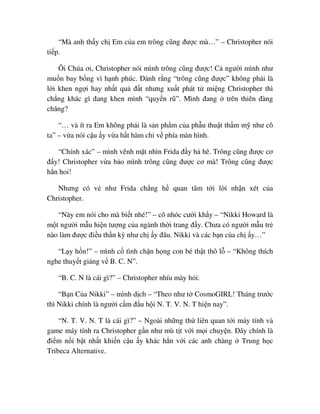 “Mà anh th y ch Em c a em trông cũng ñư c mà…” – Christopher nói
ti p.
Ôi Chúa ơi, Christopher nói mình trông cũng ñư c! C ngư i mình như
mu n bay b ng vì h nh phúc. ðành r ng “trông cũng ñư c” không ph i là
l i khen ng i hay nh t qu ñ t nhưng xu t phát t mi ng Christopher thì
ch ng khác gì ñang khen mình “quy n rũ”. Mình ñang trên thiên ñàng
chăng?
“… và ít ra Em không ph i là s n ph m c a ph u thu t th m m như cô
ta” – v a nói c u y v a h t hàm ch v phía màn hình.
“Chính xác” – mình vênh m t nhìn Frida ñ y h hê. Trông cũng ñư c cơ
ñ y! Christopher v a b o mình trông cũng ñư c cơ mà! Trông cũng ñư c
h n hoi!
Nhưng có v như Frida ch ng h quan tâm t i l i nh n xét c a
Christopher.
“Này em nói cho mà bi t nhé!” – cô nhóc cư i kh y – “Nikki Howard là
m t ngư i m u hi n tư ng c a ngành th i trang ñ y. Chưa có ngư i m u tr
nào làm ñư c ñi u th n kỳ như ch y ñâu. Nikki và các b n c a ch y…”
“L y h n!” – mình c tình ch n h ng con bé th t thô l – “Không thích
nghe thuy t gi ng v B. C. N”.
“B. C. N là cái gì?” – Christopher nhíu mày h i.
“B n C a Nikki” – mình d ch – “Theo như t CosmoGIRL! Tháng trư c
thì Nikki chính là ngư i c m ñ u h i N. T. V. N. T hi n nay”.
“N. T. V. N. T là cái gì?” – Ngoài nh ng th liên quan t i máy tính và
game máy tính ra Christopher g n như mù t t v i m i chuy n. ðây chính là
ñi m n i b t nh t khi n c u y khác h n v i các anh chàng Trung h c
Tribeca Alternative.
 