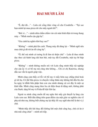HAI MƯƠI LĂM
“Ê, ñ i ñã…” – Lulu cúi x ng tháo vòng c cho Cosabella – “T i sao
b n mình l i mua pizza t i cho m y ngư i ñó?”.
“B i vì…” – mình nhìn ch m ch m vào cái màn hình ñi n t trong thang
máy – “Mình mu n c u g p h ”.
“Gia c nh h nghèo khó hay sao?”
“Không” – mình phá lên cư i. Thang máy ñã d ng l i – “Mình nghĩ nên
mua chút gì ñó t i ăn t i cùng h ”.
“ , th mà mình c tư ng là ñi làm t thi n ch ” – Lulu ñi theo mình
d c theo cái hành lang dài hun hút, m t tay d t Cosabella, m t tay bê h p
pizza.
“Không” – mình không mu n nói v i Lulu r ng mình th y t i nghi p
cho c u y vì có b m mà cũng như không… Ch có ch Katerina, nhưng
d u sao v n là ngư i giúp vi c.
Mình cũng c m th y có l i v i b m vì m y hôm nay ch ng ñoái hoài
gì t i h . Có th b a pizza và chuy n vi ng thăm này không th ñ n bù cho
ba ngày lơ ñ nh b n ph n làm con c a mình nhưng c coi ñây là m t s
kh i ñ u. Mình cũng mang theo ba cái ñi n tho i di ñ ng m i, không ph i
c a Stark, t ng b m và Frida ñ ti n liên l c.
Ngoài ra mình cũng mu n ñ m nghe th m y gi thuy t l lùng c a
Lulu xem sao. Bi t ñâu ñ ng trên quan ñi m c a m t giáo sư nghiên c u v
ph n như m , không bi t ch ng m l i th y l i suy nghĩ như th là thú v ý
ch .
“Mình th y ñôi khi thay ñ i không khí m t chút cũng hay, ch c ăn
nhà mãi cũng chán” – mình nói ti p.
 
