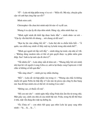 “ ” – Lulu rút h p ph n trong ví ra soi – “Hi u r i. Mà này, chuy n gi a
c u v i anh b n cùng l p sao r i?”
Mình m m cư i.
Christopher v n chưa h i mình m t l i nào v v ñ can.
Nhưng ít ra c u y ñã ch u nhìn mình. ðúng v y, nhìn mình th c s .
“Mình nghĩ mình ñã thi t l p ñư c bư c ñ u” – mình nhún vai nói –
“C u y v n khá b i r i nhưng… nói chung c ñ xem”.
“B n h lúc nào ch ng b i r i” – Lulu th dài ra chi u hi u bi t – “À
quên, sao chi u nay mình v th y m t tay l ho c trong nhà mình th ?”.
“Mình g i ngư i t i l p wifi ñ y” – mình d ng l i trư c căn nhà s 14L
– “Không dùng modem n a có khi s gi i quy t ñư c v ph n m m gián
ñi p. Sao? Anh ta l i m i c u ñi chơi à?”.
“T t nhiên r i” – Lulu nháy m t dí d m nói – “Nhưng th y bói nói mình
nên h n hò v i ngư i cung Libra cơ, anh ta l i thu c cung Capricorn vì th
ch c s không có k t qu ñâu”.
“S n sàng chưa?” – mình giơ tay nh n chuông.
“R i” – Lulu c t v i h p ph n vào trong ví – “Nhưng c u ch c là không
mu n t i quán Nobu ăn th t ñ y à? L n nào ăn pizza c u cũng b ñau b ng
mà. Sau ñó b n mình còn có th t i vũ trư ng Cave n a”.
“Không sao, có thu c r i mà”.
“ð con m cho” – mình nghe th y ti ng Frida kêu m lên t trong nhà.
M t giây sau, cánh c a nhà cũ c a mình b t m . Frida, trong b ñ th thao
nhà, m t v n ñang ñeo m t n dư ng da.
“ i, Chúa ơi” – con nhóc h t quay qua nhìn Lulu l i quay sang nhìn
mình – “là… là… là…”.
 