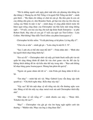 “Thì là nh ng ngư i su t ngày phơi m t trên các phương ti n thông tin
ñ i chúng ý. Nhưng h ch N i Ti ng vì là ngư i N i Ti ng mà thôi” – mình
gi i thích – “H th m chí ch ng có chút tài cán gì. H ñơn gi n là con cái
c a nh ng nhà giàu có, như Brandon Stark, gã b n trai chia tay lên chia tay
xu ng c a Nikki là m t ví d ” – mình ñang vô cùng ph n khích trư c l i
khen ng i trông cũng ñư c c a Christopher mà b n luôn m t tràng không
ngh – “19 tu i, con trai c a ông ch t ch t p ñoàn Stark Enterprise – t phú
Robert Stark. Hay như cô con gái 17 tu i c a ngôi sao Tim Collins – Lulu
Collins. Nh không? ð o di n Tim Collins c a phim Joureyquest ý”.
Christopher há h c m m: “Và ñã phá h ng c b phim. Là ông ñ y á?”.
“Ch còn ai n a” – mình g t gù – “Lulu cũng là m t B. C. N”.
“Sao 2 anh ch có th nh m n th nh ?” – Frida nhăn nhó – “Hình như
hai ngư i thích nh o báng thiên h ”.
“Em sai r i” – Christopher nhét v i m y gói bánh Stark mi n phí vào túi
qu n bò r ng thùng thình ñ dành lát v a chơi game v a ăn. B c u y
không thích nh ng ñ ăn v t ki u như th này trong nhà – “B n anh không
h nh o báng game Journeyquest. Nhưng b n phim thì quá t ”.
“Ngoài cái game nh m nhí ñó ra” – trán Frida gi ñang nhăn tít h t c
l i.
“Âm nh c” – mình b t nói v i. Nh c Gabriel Luna v n ñang x p xình
quanh tai – “Ch thích nghe nh c. Ki u nh c này này”.
“V y sao? K tên m t nh c s n i ti ng mà ch v n thư ng nghe xem
nào. ð ng có k tên m y tay nh c metal rock mà anh Christopher thích ñ y
nhá”.
“M t nh c s n i ti ng á?” – mình như n cao mày – “ðư c thôi.
Tchaikovsky thì sao?”.
“Hay!” – Christopher v a g t gù v a ôm b ng ng t ngh o cư i tán
thư ng – “Mahler n a. Nh c c a ông ý cũng ñư c l m”.
 