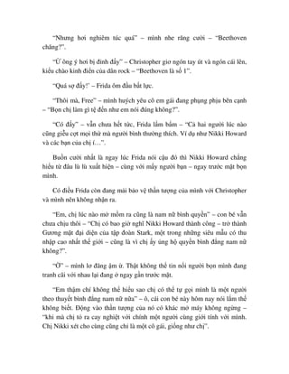 “Nhưng hơi nghiêm túc quá” – mình nhe răng cư i – “Beethoven
chăng?”.
“ ông ý hơi b ñ nh ñ y” – Christopher giơ ngón tay út và ngón cái lên,
ki u chào kinh ñi n c a dân rock – “Beethoven là s 1”.
“Quá s ñ y!’ – Frida ôm ñ u b t l c.
“Thôi mà, Free” – mình huých yêu cô em gái ñang ph ng ph u bên c nh
– “B n ch làm gì t ñ n như em nói ñúng không?”.
“Có ñ y” – v n chưa h t t c, Frida l m b m – “C hai ngư i lúc nào
cũng gi u c t m i th mà ngư i bình thư ng thích. Ví d như Nikki Howard
và các b n c a ch í…”.
Bu n cư i nh t là ngay lúc Frida nói c u ñó thì Nikki Howard ch ng
hi u t ñâu lù lù xu t hi n – cùng v i m y ngư i b n – ngay trư c m t b n
mình.
Có ñi u Frida còn ñang m i b o v th n tư ng c a mình v i Christopher
và mình nên không nh n ra.
“Em, ch lúc nào m m m ra cũng là nam n bình quy n” – con bé v n
chưa ch u thôi – “Ch có bao gi nghĩ Nikki Howard thành công – tr thành
Gương m t ñ i di n c a t p ñoàn Stark, m t trong nh ng siêu m u có thu
nh p cao nh t th gi i – cũng là vì ch y ng h quy n bình ñ ng nam n
không?”.
“ ” – mình lơ ñãng m . Th t không th tin n i ngư i b n mình ñang
tranh cãi v i nhau l i ñang ngay g n trư c m t.
“Em th m chí không th hi u sao ch có th t g i mình là m t ngư i
theo thuy t bình ñ ng nam n n a” – ô, cái con bé này hôm nay nói l m th
không bi t. ð ng vào th n tư ng c a nó có khác m máy không ng ng –
“khi mà ch t ra cay nghi t v i chính m t ngư i cùng gi i tính v i mình.
Ch Nikki xét cho cùng cũng ch là m t cô gái, gi ng như ch ”.
 