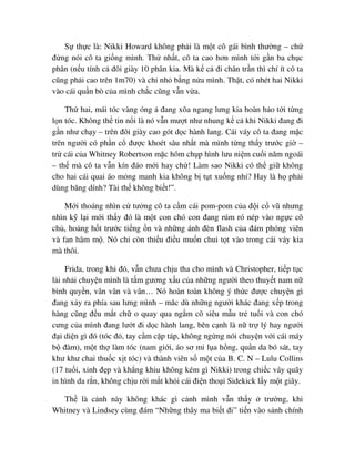 S th c là: Nikki Howard không ph i là m t cô gái bình thư ng – ch
ñ ng nói cô ta gi ng mình. Th nh t, cô ta cao hơn mình t i g n ba ch c
phân (n u tính c ñôi giày 10 phân kia. Mà k c ñi chân tr n thì chí ít cô ta
cũng ph i cao trên 1m70) và ch nh b ng n a mình. Th t, có nhét hai Nikki
vào cái qu n bò c a mình ch c cũng v n v a.
Th hai, mái tóc vàng óng ñang xõa ngang lưng kia hoàn h o t i t ng
l n tóc. Không th tin n i là nó v n mư t như nhung k c khi Nikki ñang ñi
g n như ch y – trên ñôi giày cao gót d c hành lang. Cái váy cô ta ñang m c
trên ngư i có ph n c ñư c khoét sâu nh t mà mình t ng th y trư c gi –
tr cái c a Whitney Robertson m c hôm ch p hình lưu ni m cu i năm ngoái
– th mà cô ta v n kín ñáo m i hay ch ! Làm sao Nikki có th gi không
cho hai cái quai áo m ng manh kia không b t t xu ng nh ? Hay là h ph i
dùng băng dính? Tài th không bi t!”.
M i thoáng nhìn c tư ng cô ta c m cái pom-pom c a ñ i c vũ nhưng
nhìn k l i m i th y ñó là m t con chó con ñang rúm ró nép vào ng c cô
ch , ho ng h t trư c ti ng n và nh ng ánh ñèn flash c a ñám phóng viên
và fan hâm m . Nó ch còn thi u ñi u mu n chui t t vào trong cái váy kia
mà thôi.
Frida, trong khi ñó, v n chưa ch u tha cho mình và Christopher, ti p t c
l i nh i chuy n mình là t m gương x u c a nh ng ngư i theo thuy t nam n
bình quy n, vân vân và vân… Nó hoàn toàn không ý th c ñư c chuy n gì
ñang x y ra phía sau lưng mình – măc dù nh ng ngư i khác ñang x p trong
hàng cũng ñ u m t ch o quay qua ng m cô siêu m u tr tu i và con chó
cưng c a mình ñang lư t ñi d c hành lang, bên c nh là n tr lý hay ngư i
ñ i di n gì ñó (tóc ñ , tay c m c p táp, không ng ng nói chuy n v i cái máy
b ñàm), m t th làm tóc (nam gi i, áo sơ mi l a h ng, qu n da bó sát, tay
khư khư chai thu c x t tóc) và thành viên s m t c a B. C. N – Lulu Collins
(17 tu i, xinh ñ p và kh ng khiu không kém gì Nikki) trong chi c váy quây
in hình da r n, không ch u r i m t kh i cái ñi n tho i Sidekick l y m t giây.
Th là c nh này không khác gì c nh mình v n th y trư ng, khi
Whitney và Lindsey cùng ñám “Nh ng thây ma bi t ñi” ti n vào s nh chính
 