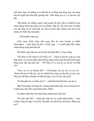 m i bu i sáng. Và nh ng ai có m t khi y s ñ ng lo t d ng m i vi c ñang
làm ñ ngư c lên nhìn ñ y ngư ng m – ñi u ñang x y ra y xì như lúc này
ñây.
Mà không ch nh ng ngư i xung quanh ñó ñâu, ñ n c Gabriel Luna
cũng không thoát kh i t m ra-ña c a Nikki. M c dù v n m m cư i v i ñám
con gái ñang tíu tít x p hàng xin ch kí trư c m t, nhưng m t anh ta thì
không r i Nikki l y m t phút…
… Christopher cũng v y.
Cu i cùng, Frida cũng ch u quay ñ u l i xem chuy n gì khi n
Christopher – m m ñang há h c vì kinh ng c – và mình ph i nhìn ch m
ch m không ch p m t như th .
T t nhiên, ngay l p t c con bé g n như phát ñiên vì sung sư ng.
“Ôi Chúa ơi! Ôi Chúa ơi! Ôi Chúa ơi?” – Frida rú m lên, m t tay c m
ñi n tho i, tay còn l i ph y ph y không ng ng trư c m t như th mu n ngăn
dòng nư c m t s p tuôn trào – “Ôi Chúa ơi! Là ch y. Là ch y. Là CH
Y”.
“Free, em có sao không th ?” – Christopher lay lay hai vai con bé –
“Bình tĩnh l i ñi. Mà này, cái tay Gabriel kia cũng có ñ o ñ c gì cho cam.
Nãy gi m t h n ta không r i kh i b ng c c a cô ta l y m t giây”.
“ , ñâu ph i ch có mình anh ta” – mình l m b m h t hàm v i c u ta.
M t Christopher ñ b ng lên, nhưng mình nh n th y c u ta không h có
ý ñ nh quay ñ u nhìn sang hư ng khác. Ghét!
T nhiên mình th y b n thân trông ch ng ñư c chút nào!
“Ôi ch t m t thôi” – Frida b u ch t l y tay mình ph n khích – ‘Lulu
Collins cũng ñi cùng v i ch y! Em ph i xin ch kí h m i ñư c. B ng m i
giá!”.
 