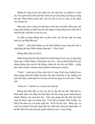 Nhưng ñó cũng là lúc b n mình ch còn cách bàn c a Gabriel có chút
xíu. Vài ngư i n a là ñ n lư t b n mình, bõ cái công ñ ng x p hàng c ti ng
nãy gi . Mình không mu n thôi, ch ch c n v i tay ra cũng có th ch m
vào Gabriel r i.
Nhìn g n, anh ta trông còn ñ p hơn c khi trên sân kh u. Nhìn g n, anh
ta qu th c không có hình xăm nào trên ngư i. Cũng không h k m t. ðó là
m t ñôi m t xanh bi c và c c kỳ sexy.
Có ñi u nó ñang không nhìn v phía mình, mà ch dán ch t vào t ng
bư c ñi c a Nikki Howard.
“Frida!” – m t mình không sao r i kh i Gabriel Luna, trong khi anh ta
cũng ñang dõi theo Nikki không ch p m t – “Này, Frida!”.
Không th y ti ng nó tr l i.
Mình ho ng h n khi th y Frida ñã r i kh i hàng t lúc nào và ñang lăng
xăng ch y v phía Nikki và b u ñoàn c a cô ta – m c dù thích Gabriel là v y
nhưng dư ng như con bé v n không cư ng n i s c hút c a Nikki… gi ng
như cách Leander Ashanti trong b phim Journeyquest (d t ).
“Frida!” – mình g i v i theo m t cách vô v ng. Cu i cùng, Gabriel Luna
cũng ng ng nhìn theo Nikki mà nheo m t nhìn mình ñ y tò mò. Không còn
cách nào khác, mình ñành líu ríu bư c t i bàn ký t ng và lí nhí chào: “Chào
anh”.
“Chào em” – Gabriel vui v m m cư i chào l i.
Không bi t ph i di n t c m xúc khi y như th nào n a. Th t khó t .
Ki u h nh phúc trào dâng như khi ñư c lên bàn trong game Journeyquest
chăng? Không, còn tuy t hơn th … C m giác gi ng như khi th c d y bu i
sáng thì ñư c nghe m thông báo: “Con bi t gì không? Nhà trư ng v a
thông báo hôm nay con ñư c ngh h c. Tuy t rơi dày quá”. ðúng v y, n
cư i c a Gabriel Luna ñã mang ñ n cho mình m t c m giác h nh phúc vô
b b n, ñ n n i trong m t giây ngư i mình run run vì sung sư ng.
 