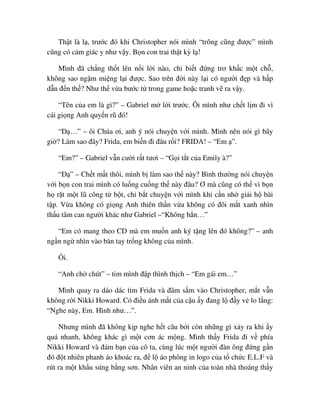 Th t là l , trư c ñó khi Christopher nói mình “trông cũng ñư c” mình
cũng có c m giác y như v y. B n con trai th t kỳ l !
Mình ñã ch ng th t lên n i l i nào, ch bi t ñ ng trơ kh c m t ch ,
không sao ng m mi ng l i ñư c. Sao trên ñ i này l i có ngư i ñ p và h p
d n ñ n th ? Như th v a bư c t trong game ho c tranh v ra v y.
“Tên c a em là gì?” – Gabriel m l i trư c. Ôi mình như ch t l m ñi vì
cái gi ng Anh quy n rũ ñó!
“D …” – ôi Chúa ơi, anh ý nói chuy n v i mình. Mình nên nói gì bây
gi ? Làm sao ñây? Frida, em bi n ñi ñâu r i? FRIDA! – “Em ”.
“Em?” – Gabriel v n cư i r t tươi – “G i t t c a Emily à?”
“D ” – Ch t m t thôi, mình b làm sao th này? Bình thư ng nói chuy n
v i b n con trai mình có lu ng cu ng th này ñâu? Ơ mà cũng có th vì b n
h r t m t lũ công t b t, ch b t chuy n v i mình khi c n nh gi i h bài
t p. V a không có gi ng Anh thiên th n v a không có ñôi m t xanh nhìn
th u tâm can ngư i khác như Gabriel –“Không h n…”
“Em có mang theo CD mà em mu n anh ký t ng lên ñó không?” – anh
ng n ng nhìn vào bàn tay tr ng không c a mình.
i.
“Anh ch chút” – tim mình ñ p thình th ch – “Em gái em…”
Mình quay ra dáo dác tìm Frida và ñâm s m vào Christopher, m t v n
không r i Nikki Howard. Có ñi u ánh m t c a c u y ñang l ñ y v lo l ng:
“Nghe này, Em. Hình như…”.
Nhưng mình ñã không k p nghe h t câu b i còn nh ng gì x y ra khi y
quá nhanh, không khác gì m t cơn ác m ng. Mình th y Frida ñi v phía
Nikki Howard và ñám b n c a cô ta, cùng lúc m t ngư i ñàn ông ñ ng g n
ñó ñ t nhiên phanh áo khoác ra, ñ l áo phông in logo c a t ch c E.L.F và
rút ra m t kh u súng b ng sơn. Nhân viên an ninh c a toàn nhà thoáng th y
 
