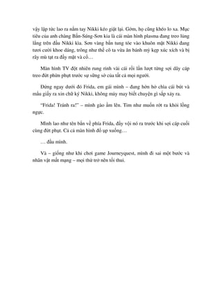 v y l p t c lao ra n m tay Nikki kéo gi t l i. G m, h cũng khéo lo xa. M c
tiêu c a anh chàng B n-Súng-Sơn kia là cái màn hình plasma ñang treo l ng
l ng trên ñ u Nikki kìa. Sơn vàng b n tung tóe vào khuôn m t Nikki ñang
tươi cư i khoe dáng, trông như th cô ta v a ăn bánh mỳ k p xúc xích và b
rây mù t t ra ñ y m t và c …
Màn hình TV ñ t nhiên rung rinh vài cái r i l n lư t t ng s i dây cáp
treo ñ t ph n ph t trư c s s ng s c a t t c m i ngư i.
ð ng ngay dư i ñó Frida, em gái mình – ñang h n h chìa cái bút và
m u gi y ra xin ch ký Nikki, không m y may bi t chuy n gì s p x y ra.
“Frida! Tránh ra!” – mình gào m lên. Tim như mu n r t ra kh i l ng
ng c.
Mình lao như tên b n v phía Frida, ñ y v i nó ra trư c khi s i cáp cu i
cùng ñ t ph t. C c màn hình ñ p xu ng…
… ñ u mình.
Và – gi ng như khi chơi game Journeyquest, mình ñi sai m t bư c và
nhân v t m t m ng – m i th tr nên t i thui.
 