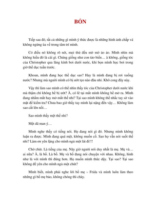 B N
Ti p sau ñó, t t c nh ng gì mình ý th c ñư c là nh ng hình nh ch p vá
không ng ng ùa v trong tâm trí mình.
Có ñi u nó không rõ nét, m i th ñ u m m o o. Mình nhìn mà
không hi u ñó là cái gì. Chúng gi ng như con t o bi n… à không, gi ng tóc
c a Christopher qua lăng kính bơi dư i nư c, khi b n mình h c bơi trong
gi th d c tu n trư c.
Khoan, mình ñang h c th d c sao? Hay là mình ñang b rơi xu ng
nư c? Nhưng mà ngư i mình có b ư t t o nào ñâu nh . Khô cong ñây này.
V y thì làm sao mình có th nhìn th y tóc c a Christopher dư i nư c khi
mà th m chí không h b ư t? À, có l t i m t mình không h m ra. Mình
ñang nh m m t hay m m t th nh ? T i sao mình không th nh c tay s vào
m t ñ ki m tra? Chưa bao gi th y tay mình l i n ng ñ n v y… Không làm
sao c t lên n i…
Sao mình th y m t th nh ?
M t dã man ý…
Mình nghe th y có ti ng nói. H ñang nói gì ñó. Nhưng mình không
lu n ra ñư c. Mình ñang quá m t, không mu n c . Sao h v n nói su t th
nh ? Làm ơn yên l ng cho mình ng m t lát ñi!!!
Ch chút. Là ti ng c a m . Nãy gi ngư i nói duy nh t là m . M và…
ai n a? À, là b . Là b . M và b ñang nói chuy n v i nhau. Không, hình
như là v i mình thì ñúng hơn. H mu n mình th c d y. T i sao? T i sao
không ñ yên cho mình ng m t chút?
Mình bi t, mình ph i nghe l i b m – Frida và mình luôn làm theo
nh ng gì b m b o, không chóng thì chày.
 