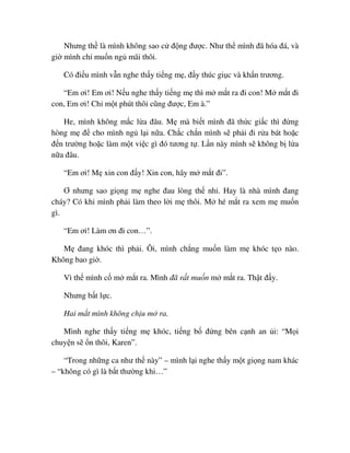 Nhưng th là mình không sao c ñ ng ñư c. Như th mình ñã hóa ñá, và
gi mình ch mu n ng mãi thôi.
Có ñi u mình v n nghe th y ti ng m , ñ y thúc gi c và kh n trương.
“Em ơi! Em ơi! N u nghe th y ti ng m thì m m t ra ñi con! M m t ñi
con, Em ơi! Ch m t phút thôi cũng ñư c, Em à.”
He, mình không m c l a ñâu. M mà bi t mình ñã th c gi c thì ñ ng
hòng m ñ cho mình ng l i n a. Ch c ch n mình s ph i ñi r a bát ho c
ñ n trư ng ho c làm m t vi c gì ñó tương t . L n này mình s không b l a
n a ñâu.
“Em ơi! M xin con ñ y! Xin con, hãy m m t ñi”.
Ơ nhưng sao gi ng m nghe ñau lòng th nh . Hay là nhà mình ñang
cháy? Có khi mình ph i làm theo l i m thôi. M hé m t ra xem m mu n
gì.
“Em ơi! Làm ơn ñi con…”.
M ñang khóc thì ph i. Ôi, mình ch ng mu n làm m khóc t o nào.
Không bao gi .
Vì th mình c m m t ra. Mình ñã r t mu n m m t ra. Th t ñ y.
Nhưng b t l c.
Hai m t mình không ch u m ra.
Mình nghe th y ti ng m khóc, ti ng b ñ ng bên c nh an i: “M i
chuy n s n thôi, Karen”.
“Trong nh ng ca như th này” – mình l i nghe th y m t gi ng nam khác
– “không có gì là b t thư ng khi…”
 