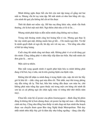 Mình không nghe ñư c h t câu b i còn m i t p trung c g ng m hai
m t ra. Nhưng v n bó tay toàn t p. Mí m t mình c như làm b ng chì v y,
còn mình thì quá y u không th c t nó lên ñư c
Thôi thì ñành m m m v y. ð b o m ñ ng khóc n a, mình v n bình
thư ng, ch là hơi m t m i thôi. Ng thêm chút n a có l s n…
Nhưng mình phát hi n ra ñ n m m mình cũng không m ra ñư c.
Trong m t thoáng mình cũng hơi ho ng h n tí xíu. Nhưng qu th c là
lúc này mình quá m t, không mu n làm gì h t… Ch mu n ng thôi. Và th
là mình quy t ñ nh c ng ñã, lát d y nói v i m sau… Vài ti ng n a ch c
s h i l i năng lư ng.
Cu i cùng thì mình cũng m ñư c m t. Không ph i vì có ai ñó ñang g i
tên mình. Cũng ch ng ph i vì nhìn th y ti p ñám t o bi n. Hai m t mình ch
ñơn gi n là… m ra.
M t cách t nhiên.
ð o m t xung quanh mình ngư i phát hi n hóa ra mình không ph i
ñang b bơi, hay nhà, mà là trên giư ng b nh c a b nh vi n.
Không khó ñ nh n ra mình ñang trong b nh vi n, m c dù tr i lúc b y
gi là khá t i – ch c cũng quá n a ñêm r i. Th nh t, m i th trong phòng
này ñ u trông r t l . Th hai, b n b c tư ng ñ u ñư c sơn màu be, ch
không ph i màu tr ng ñ c quen thu c mà trong m t cơn h ng chí mình ñã
sơn l i c cái phòng ng (do chán ng y màu v tr ng nh nh nhi u năm
nay).
Chưa h t, toàn b s poster c a phim Journeyquest – ñành r ng b phim
ñúng là không th t hơn nhưng ñư c cái poster l i ñ p mê man – ñ u không
cánh mà bay. Cũng như ñ ng bưu thi p và nh ch p mà b n mình thu ho ch
ñư c sau chuy n tham quan B o tàng Ngh thu t Metropolitan. Th duy
nh t mình nhìn th y bây gi là ñám dây nh lo ng ngo ng – ñang c m ñ y
 