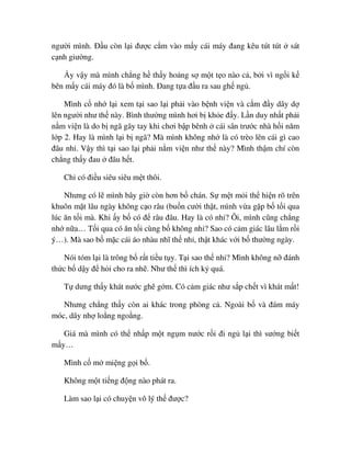 ngư i mình. ð u còn l i ñư c c m vào m y cái máy ñang kêu tút tút sát
c nh giư ng.
y v y mà mình ch ng h th y ho ng s m t t o nào c , b i vì ng i k
bên m y cái máy ñó là b mình. ðang t a ñ u ra sau gh ng .
Mình c nh l i xem t i sao l i ph i vào b nh vi n và c m ñ y dây d
lên ngư i như th này. Bình thư ng mình hơi b kh e ñ y. L n duy nh t ph i
n m vi n là do b ngã gãy tay khi chơi b p bênh cái sân trư c nhà h i năm
l p 2. Hay là mình l i b ngã? Mà mình không nh là có trèo lên cái gì cao
ñâu nh . V y thì t i sao l i ph i n m vi n như th này? Mình th m chí còn
ch ng th y ñau ñâu h t.
Ch có ñi u siêu siêu m t thôi.
Nhưng có l mình bây gi còn hơn b chán. S m t m i th hi n rõ trên
khuôn m t lâu ngày không c o râu (bu n cư i th t, mình v a g p b t i qua
lúc ăn t i mà. Khi y b có ñ râu ñâu. Hay là có nh ? Ôi, mình cũng ch ng
nh n a… T i qua có ăn t i cùng b không nh ? Sao có c m giác lâu l m r i
ý…). Mà sao b m c cái áo nhàu nhĩ th nh , th t khác v i b thư ng ngày.
Nói tóm l i là trông b r t ti u t y. T i sao th nh ? Mình không n ñánh
th c b d y ñ h i cho ra nh . Như th thì ích k quá.
T dưng th y khát nư c ghê g m. Có c m giác như s p ch t vì khát m t!
Nhưng ch ng th y còn ai khác trong phòng c . Ngoài b và ñám máy
móc, dây nh lo ng ngo ng.
Giá mà mình có th nh p m t ng m nư c r i ñi ng l i thì sư ng bi t
m y…
Mình c m mi ng g i b .
Không m t ti ng ñ ng nào phát ra.
Làm sao l i có chuy n vô lý th ñư c?
 