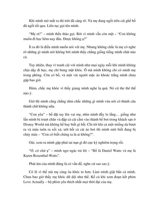 Khi mình m m t ra thì tr i ñã sáng rõ. Và m ñang ng i trên cái gh b
ñã ng i t i qua. Liên t c g i tên mình.
“M ơi!” – mình th u thào g i. B i vì mình v n còn m t – “Con không
mu n ñi h c hôm nay ñâu. ðư c không ?”
Ít ra ñó là ñi u mình mu n nói v i m . Nhưng không ch c là m có nghe
rõ nh ng gì mình nói không b i mình th y ch ng gi ng ti ng mình chút nào
c .
Tuy nhiên, thay vì tranh cãi v i mình như m i ngày m i khi mình không
ch u d y ñi h c, m ch bưng m t khóc. Ô mà mình không ch có mình m
trong phòng. Còn có b , và m t vài ngư i m c áo khoác tr ng mình chưa
g p bao gi .
H m, ch c m khóc vì th y gi ng mình nghe l quá. Nó c the thé th
nào ý.
Gi thì mình cũng ch ng dám ch c nh ng gì mình v a nói có thành câu
thành ch không n a.
“Con yêu” – b ñ t tay lên vai m , nhìn mình ñ y lo l ng… gi ng như
l n mình b trư t chân và ñ p c cái c m vào thành b bơi trong khách s n
Disney World mà không h hay bi t gì h t. Ch t i khi c m t mi ng da bư t
ra và máu tuôn ra x i x , ư t h t c cái áo bơi thì mình m i bi t ñang b
ch y máu – “Con có bi t chúng ta là ai không?”.
Oái, xem ra mình g p ph i tai n n gì ñó c c kỳ nghiêm tr ng r i.
“Ơ, có ch ” – mình ngơ ngác tr l i – “B là Daniel Watts và m là
Karen Rosenthal-Watts”.
Phát âm c a mình ñúng là có v n ñ , nghe c sao sao ý.
Có l vì th mà m càng òa khóc to hơn. Làm mình gi t b n c mình.
Chưa bao gi th y m khóc d d i như th . K c khi xem ño n k t phim
Love Actually – b phim yêu thích nh t m i th i ñ i c a m .
 