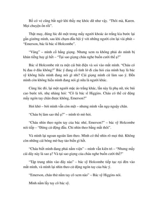 B có v cũng b t ng khi th y m khóc d như v y. “Thôi mà, Karen.
M i chuy n n r i”.
Th t may, ñúng lúc ñó m t trong m y ngư i khoác áo tr ng kia bư c l i
g n giư ng mình, sau khi ch m ñ u h i ý v i nh ng ngư i còn l i vài phút –
“Emerson, bác là bác sĩ Holcombe”.
“Vâng” – mình c h ng gi ng. Nhưng xem ra không ph i do mình b
kh n ti ng hay gì h t – “T i sao gi ng cháu nghe bu n cư i th ?”
Bác sĩ Holcombe rút ra m t cái bút ñi n và soi vào m t mình. “Cháu có
b ñau ñâu không?” Bác ý ñang c tình l ñi câu h i c a mình hay là bác
s không hi u mình ñang nói gì nh ? Cái gi ng mình c làm sao ý. ð n
mình còn không hi u mình ñang nói gì n a là ngư i khác.
Cùng lúc ñó, l i m t ngư i m c áo tr ng khác, l n này là ph n , tóc búi
cao bư c t i, nh nhàng h i: “Cô là bác sĩ Higgins. Cháu có th c ñ ng
m y ngón tay chân ñư c không, Emerson?”
Hơi khó – b i mình v n còn m t – nhưng mình v n ng ngu y chân.
“Cháu b làm sao th ?” – mình tò mò h i.
“Cháu nhìn theo ngón tay c a bác nhé, Emerson?” – bác s Holcombe
nói ti p – “ð ng c ñ ng ñ u. Ch nhìn theo b ng m t thôi”.
Và mình l i ngoan ngoãn làm theo. Mình có th nhìn rõ m i th . Không
còn nh ng cái bóng m hay t o bi n gì h t.
“Cháu bi t mình ñang ph i n m vi n” – mình v n kiên trì – “Nhưng m y
cái dây này là sao ? Và t i sao gi ng c a cháu nghe bu n cư i th ?”
“T p trung nhìn vào ñây nào” – bác s Holcombe ti p t c r i ñèn vào
m t mình, và mình l i nhìn theo c ñ ng ngón tay c a bác ý.
“Emerson, cháu th n m tay cô xem nào” – Bác s Higgins nói.
Mình n m l y tay cô bác s .
 
