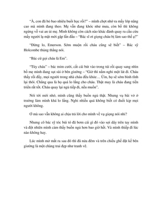 “À, con ñã b bao nhiêu bu i h c r i?” – mình ch t nh ra m y l p nâng
cao mà mình ñang theo. M v n ñang khóc như mưa, còn b thì không
ng ng v vai an i m . Mình không còn cách nào khác ñành quay ra c u c u
m y ngư i l m t m i g p l n ñ u – “Bác sĩ ơi gi ng cháu b làm sao th ?”
“ð ng lo, Emerson. S m mu n r i cháu cũng s bi t” – Bác s
Holcombe th ng th ng nói.
“Bác c g i cháu là Em”.
“Tùy cháu” – bác m m cư i, c t cái bút vào trong túi r i quay sang nhìn
b m mình ñang s t sùi bên giư ng – “Gi thì n m ngh m t lát ñi. Cháu
th y r i ñ y, m i ngư i trong nhà cháu ñ u kh e… m, h s s m bình tĩnh
l i thôi. Ch ng qua là h quá lo l ng cho cháu. Th t may là cháu ñang ti n
tri n r t t t. Cháu quay l i ng ti p ñi, n u mu n”.
Nói t i m i nh , mình cũng th y bu n ng th t. Nhưng v bài v
trư ng làm mình khá lo l ng. Ngh nhi u quá không bi t có ñu i k p m i
ngư i không.
Ơ mà sao v n không ai ch u tr l i cho mình v v gi ng nói nh ?
Nhưng cô bác s tóc búi tó ñã bơm cái gì ñó vào s i dây trên tay mình
và ñ t nhiên mình c m th y bu n ng hơn bao gi h t. Và mình thi p ñi lúc
nào không hay.
Lúc mình m m t ra sau ñó thì ñã n a ñêm và trên chi u gh ñ t k bên
giư ng là m t chàng trai ñ p như tranh v .
 