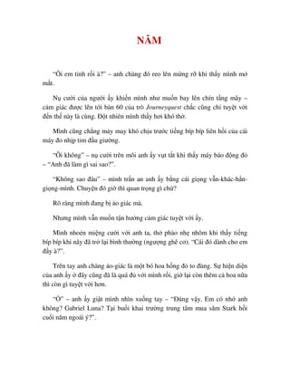 NĂM
“Ôi em t nh r i à?” – anh chàng ñó reo lên m ng r khi th y mình m
m t.
N cư i c a ngư i y khi n mình như mu n bay lên chín t ng mây –
c m giác ñư c lên t i bàn 60 c a trò Journeyquest ch c cũng ch tuy t v i
ñ n th này là cùng. ð t nhiên mình th y hơi khó th .
Mình cũng ch ng m y may khó ch u trư c ti ng bíp bíp liên h i c a cái
máy ño nh p tim ñ u giư ng.
“Ôi không” – n cư i trên môi anh y v t t t khi th y máy báo ñ ng ñ
– “Anh ñã làm gì sai sao?”.
“Không sao ñâu” – mình tr n an anh y b ng cái gi ng v n-khác-h n-
gi ng-mình. Chuy n ñó gi thì quan tr ng gì ch ?
Rõ ràng mình ñang b o giác mà.
Nhưng mình v n mu n t n hư ng c m giác tuy t v i y.
Mình nho n mi ng cư i v i anh ta, th phào nh nhõm khi th y ti ng
bíp bíp khi nãy ñã tr l i bình thư ng (ngư ng ghê cơ). “Cái ñó dành cho em
ñ y à?”.
Trên tay anh chàng o-giác là m t bó hoa h ng ñ to ñùng. S hi n di n
c a anh y ñây cũng ñã là quá ñ v i mình r i, gi l i còn thêm c hoa n a
thì còn gì tuy t v i hơn.
“ ” – anh y gi t mình nhìn xu ng tay – “ðúng v y. Em có nh anh
không? Gabriel Luna? T i bu i khai trư ng trung tâm mua săm Stark h i
cu i năm ngoái ý?”.
 