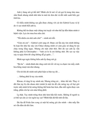Anh ý ñang nói gì th nh ? Mình ch l m v cái g i là trung tâm mua
s m Stark nhưng mình nh như in mái tóc ñen dài và ñôi m t xanh bi c g i
tình kia.
Có ñi u mình không sao g n ñư c chúng v i cái tên Gabriel Luna và lý
do vì sao mình bi t anh ta.
Không th tin ñư c m t chàng trai tuy t v i như th l i ñ n thăm mình
b nh vi n. L i còn mua hoa n a ch .
“T t nhiên em nh anh ch !” – mình nói d i.
“Cám ơn em” – Gabriel cư i r ng r . ðư c cái l n này tim mình không
b lo n lên như lúc nãy (ơn Chúa) nhưng mình có c m giác nó ñang b tan
ch y trong l ng ng c. Nhưng ch m t chút thôi. B i dù sao anh y v n
không ph i là Christopher – “Anh c lo là em không nh . Dù sao s vi c
x y ra ngày hôm ñó cũng không d gì quên…”.
Mình ngơ ngác không hi u anh y ñang nói gì.
“Ha ha” – mình ñành nhe răng cư i tr r i v i tay ra ch m vào m y cánh
hoa h ng mư t mà như nhung.
Ch t i khi ñó mình m i phát hi n ra bàn tay ñó…
… không ph i là tay c a mình.
Khoan, rõ ràng là tay mình mà. Nhưng trông nó… khác th nh . Thay vì
ñôi bàn tay b c n nham nh (mình là m t tín ñ c n móng tay c b ) gi
trư c m t mình là b móng không th hoàn h o hơn, ñ u m i ngón ñư c sơn
tr ng, ph n còn l i sơn màu h ng ph t.
L th t. Tay mình trông thon nh hơn h n h i trư c. Không l ngư i ta
có th s t cân c vào ngón tay sao? Mình h n ñã b t t nh r t lâu.
ð lâu ñ Frida làm xong c m t b móng gi cho mình – như m y l n
nó v n d m d ñòi làm.
 