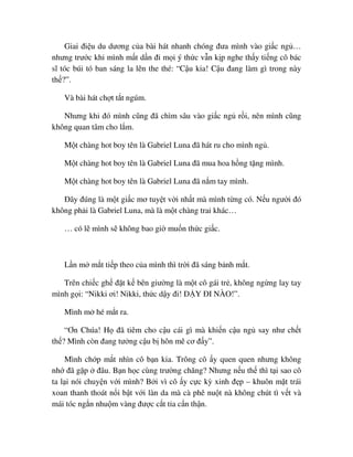 Giai ñi u du dương c a bài hát nhanh chóng ñưa mình vào gi c ng …
nhưng trư c khi mình m t d n ñi m i ý th c v n k p nghe th y ti ng cô bác
sĩ tóc búi tó ban sáng la lên the thé: “C u kia! C u ñang làm gì trong này
th ?”.
Và bài hát ch t t t ngúm.
Nhưng khi ñó mình cũng ñã chìm sâu vào gi c ng r i, nên mình cũng
không quan tâm cho l m.
M t chàng hot boy tên là Gabriel Luna ñã hát ru cho mình ng .
M t chàng hot boy tên là Gabriel Luna ñã mua hoa h ng t ng mình.
M t chàng hot boy tên là Gabriel Luna ñã n m tay mình.
ðây ñúng là m t gi c mơ tuy t v i nh t mà mình t ng có. N u ngư i ñó
không ph i là Gabriel Luna, mà là m t chàng trai khác…
… có l mình s không bao gi mu n th c gi c.
L n m m t ti p theo c a mình thì tr i ñã sáng b nh m t.
Trên chi c gh ñ t k bên giư ng là m t cô gái tr , không ng ng lay tay
mình g i: “Nikki ơi! Nikki, th c d y ñi! D Y ðI NÀO!”.
Mình m hé m t ra.
“Ơn Chúa! H ñã tiêm cho c u cái gì mà khi n c u ng say như ch t
th ? Mình còn ñang tư ng c u b hôn mê cơ ñ y”.
Mình ch p m t nhìn cô b n kia. Trông cô y quen quen nhưng không
nh ñã g p ñâu. B n h c cùng trư ng chăng? Nhưng n u th thì t i sao cô
ta l i nói chuy n v i mình? B i vì cô y c c kỳ xinh ñ p – khuôn m t trái
xoan thanh thoát n i b t v i làn da mà cà phê nu t nà không chút tì v t và
mái tóc ng n nhu m vàng ñư c c t t a c n th n.
 