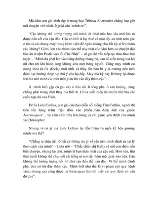 Mà ñám con gái xinh ñ p trung h c Tribeca Alternative ch ng bao gi
nói chuy n v i mình. Ngoài câu “tránh ra!”.
“C u không th tư ng tư ng n i mình ñã ph i m t bao lâu m i l n ra
ñư c d u v t c a c u ñâu. C u có bi t là h thuê c m t ñ i an ninh tr n gác
t t c các thang máy trong b nh vi n ñ ngăn không cho b t kỳ ai lên thăm
c u không? G m, l n vào thăm c u th này th t còn khó hơn c chuy n ñ t
bàn ăn ti m Pastis vào t i Ch Nh t” – cô gái ñó v n ti p t c thao thao b t
tuy t – “Mình ñã ph i lén vào b ng ñư ng thang b , sau ñó tr n trong toa-lét
n cho t i khi hành lang không còn m t bóng ngư i. Cũng may mình có
mang theo t Us Weekly m i nh t và th y lên bàn bà y tá trư ng nên m i
ñánh l c hư ng ñư c s chú ý c a h ñ y. May mà kỳ này Britney l i ñư c
lên bìa nên mình có th a th i gian l n vào ñây thăm c u”.
À, mình bi t g p cô gái này ñâu r i. Không ph i sân trư ng, cũng
ch ng ph i trong ñám thây mà bi t ñi. Cô ta xu t hi n r t nhi u trên bìa các
cu n t p chí c a Frida.
ðó là Lulu Collins, con gái c a ñ o di n n i ti ng Tim Collins, ngư i ñã
tiêu t n hàng trăm tri u ñôla vào phiên b n ñi n nh c a game
Journeyquest… và xém chút n a làm h ng c cái game yêu thích c a mình
và Christopher.
Nhưng vì c gì mà Lulu Collins l i ñ n thăm và ng i k bên giư ng
mình như th ?
“Ch ng ai ch u ti t l b t c thông tin gì v c u nên mình ñành t x lý
theo cách c a mình” – Lulu nói – “Ch c ch n ch Kelly s n i cơn ñiên n u
bi t chuy n, nhưng k ch , mình là b n thân nh t c a c u mà. Hơn n a, thú
th t mình không th ch u n i cái ti ng n non y thêm m t giây nào n a. C u
không th tư ng tư ng n i nó nh c u ñ n th nào ñâu. Vì th mình ñành
ph i ñưa nó t i ñây thăm c u. Mình bi t như th là vi ph m n i quy b nh
vi n, nhưng sao cũng ñư c, ai thèm quan tâm t i m y cái quy ñ nh v v n
ñó ch ”.
 