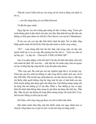 Ti p ñó, Lulu Collins thò tay vào trong cái túi xách to ñùng c a mình và
lôi ra…
… con chó tr ng bông xù c a Nikki Howard.
Và ñ t lên ng c mình.
Ngay l p t c con chó cu ng quít m ng r như v ñư c vàng. Trư c gi
mình không ph i là ñ a thích chó mèo cho l m. B n thân b m ñ u b n r n
không có th i gian chăm sóc (b thì New Haven, còn m l i Manhattan).
Ô mà con cún con này ñ c bi t thích mình thì ph i. Nó c nh y c ng
kh p ngư i mình, hít hít hà hà, li m láp m t mình ra chi u sung sư ng…
“ i!” – Lulu th ng th t kêu lên khi th y m t trong m y cái dây trên
ngư i mình t t ra và cái máy ñ u giư ng kêu lên inh i – “Làm sao c m nó
l i bây gi … À, ñây r i… C m l i ñi. C M L I MAU ðI!”.
Sao cô ta ph i nh ng x lên th nh ? Cái dây ñó hình như ñư c c m trên
trán mình thì ph i. ð xem nào… m t m t lúc r i mình cũng c m nó ngư c
tr l i và ti ng bíp bíp cũng ñã t t. Lulu th phào nh nhõm.
“Phù, may quá. H canh gác nơi này nghiêm ng t như vũ trư ng v y.
Chưa bao gi tên mình l i không có m t trong b t kỳ danh sách nào, dù là
khu VIP nh t. Th mà l n này mình ph i l n vào ñây như k tr m ý. Mà này,
ch Kelly nh t quy t không ch u hé răng m t l i nào v tình hình c a c u.
Gi i truy n thông như ñang ng i trên ñ ng l a. C u không tư ng tư ng n i
h ñang bàn tán nh ng gì v c u ñâu, Nikki . Sau nh ng gì x y ra ngày
hôm ñó mình th t không dám mong là c u kh e l i ñư c như th này. Th t
ñ y. M c dù gi c u không h trang ñi m nhưng trông v n tuy t l m. Cosy,
thôi ñi nào! ð ng có li m c u y n a”.
Ơn Chúa, cu i cùng cũng g t ñư c con chó ra kh i m t mình.
ð t nhiên mình nhìn th y m t th khi n mình còn ng c nhiên hơn c
chuy n vi ng thăm c a cô gái tr tu i và chú chó lông xù tr ng mu t…
 