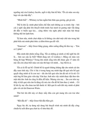 ngư ng m c a Lindsey Jacobs, ng i dãy bàn k bên: “Ôi cái màu son này
h p v i c u th t ñ y”.
“Mình bi t” – Whitney t hào ng m b n thân qua gương, g t gù nói.
Th là khi y mình ph i ki m ch l m m i không e ra trư c l p – b i
cái ý nghĩ s p ph i lên thuy t trình trư c hai mươi tư gương m t v n ñang
ñ ñ n vì bu n ng kia… c ng thêm v a nghe ph i m t màn h i tho i
không-th - n-l nh-hơn.
T hơn n a, mình ch t nh n ra là không còn nh m t ch nào trong bài
phát bi u mà mình ph i th c c ñêm hôm qua ñ vi t.
“Emerson” – th y Greer h ng gi ng, nhìn xu ng ñ ng h ñeo tay – “Em
có 2 phút”.
ð u mình ñ t nhiên tr ng r ng. T t c nh ng gì mình có th nghĩ lúc ñó
là… làm sao c u y bi t? Mình ñang nói v Lindsey í. R ng cái màu son
bóng ñó h p Whitney? Trong khi mình s ng trên ñ i ñư c g n 17 năm r i
mà v n còn chưa bi t màu son nào thì h p v i mình… hay b t kì ai.
T t c là l i t i b . Chính b là ngư i khăng khăng ñ t cho mình cái tên
ñ y nam tính này. Ch vì lúc trong b ng m mình ñ p d quá nên b qu
quy t r ng mình s là con trai – dù cho k t qu siêu âm ñã nói rõ là n . Có
m t ông b làm giáo viên d y Văn h c Anh nên vi c mình ñư c ñ t theo tên
m t nhà thơ Anh âu cũng là ñi u d hi u. Nhưng còn m … m con trên tay
th y rõ k t qu siêu âm là ñúng r i mà còn v n ñ b làm theo ý mình… Có
l khi y m v n chưa tan h t thu c tê. K t qu là su t ñ i này mình s ph i
g n v i cái tên Emerson Watts.
Th h i tên ñ i này có ñư c m y ñ a con gái mang tên con trai như
mình?
“B t ñ u ñi” – th y Greer b t ñ u b m gi .
Ngay lúc ñó, t dưng n i dung bài thuy t trình mà mình ñã d y công
chu n b su t ñêm qua ch t ùa v như thác ñ .
 