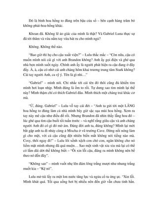 ðó là bình hoa h ng to ñùng trên b u c a s – bên c nh hàng trăm bó
không-ph i-hoa-h ng khác.
Khoan ñã. Không l o giác c a mình là th t? Và Gabriel Luna th c s
ñã t i thăm và v a n m tay v a hát ru cho mình ng ?
Không. Không th nào.
“Bao gi thì h cho c u xu t vi n?” – Lulu th c m c – “Còn n a, c u có
mu n mình nói cái gì v i anh Brandon không? Anh y g i ñi n và ghé qua
nhà b n mình su t ngày. Chính anh y là ngư i phát hi n ra c u ñang ñây
ñ y. À, à, c u có nh cái anh chàng hôm khai trương trung tâm Stark không?
Cái tay ngư i Anh, ca s ý. Tên là gì nh …”
“Gabriel” – mình nói. Ch nh c t i cái tên ñó thôi cũng ñ khi n tim
mình hơi lo n nh p. Mình ñúng là m to r i. T dưng sao tim mình l i th
này? Mình th m chí có thích Gabriel ñâu. Mình thích m t chàng trai khác cơ
mà.
“ , ñúng. Gabriel” – Lulu v tay cái ñét – “Anh ta g i t i m t L NG
hoa h ng to ñùng làm c nhà mình bây gi s c s a mùi hoa h ng. Xem ra
tay này mê c u như ñi u ñ r i. Nhưng Brandon ñã nhìn th y l ng hoa ñó –
lúc ghé qua tìm c u bu i t i tu n trư c – và nghĩ r ng gi a c u và anh chàng
ngư i Anh ñó có gì ñó m ám. ðáng ñ i anh ta, ñúng không? Mình l i m i
b t g p anh ta ñi nh y cùng Mischa vũ trư ng Cave. ð ng n i nóng làm
gì cho m t, v i c c u cũng ñ t nhiên bi n m t không nói ti ng nào mà.
Cosy, thôi ngay ñi!” – Lulu lôi x nh x ch con chó con, ngăn không cho nó
li m m t mình nhưng ñã quá mu n… Sao m t sinh v t xiu xiu mà l i có th
có l m dãi d t th không bi t – “Ôi xin l i c u, ñáng ra mình không nên b
theo nó ñ n ñây”.
“Không sao” – mình vu t nh lên ñám lông tr ng mư t như nhung tr ng
mu t kia – “K nó”.
Lulu m túi l y ra m t lon nư c tăng l c và ng a c tu ng c. “Xin l i.
Mình khát quá. T i qua u ng hơi b nhi u nên ñ n gi v n chưa t nh h n.
 