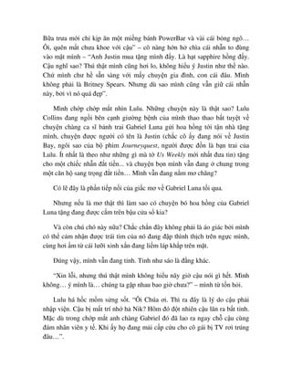 B a trưa m i ch k p ăn m t mi ng bánh PowerBar và vài cái b ng ngô…
Ôi, quên m t chưa khoe v i c u” – cô nàng h n h chìa cái nh n to ñùng
vào m t mình – “Anh Justin mua t ng mình ñ y. Là h t sapphire h ng ñ y.
C u nghĩ sao? Thú th t mình cũng hơi lo, không hi u ý Justin như th nào.
Ch mình chư h s n sàng v i m y chuy n gia ñình, con cái ñâu. Mình
không ph i là Britney Spears. Nhưng dù sao mình cũng v n gi cái nh n
này, b i vì nó quá ñ p”.
Mình ch p ch p m t nhìn Lulu. Nh ng chuy n này là th t sao? Lulu
Collins ñang ng i bên c nh giư ng b nh c a mình thao thao b t tuy t v
chuy n chàng ca sĩ b nh trai Gabriel Luna g i hoa h ng t i t n nhà t ng
mình, chuy n ñư c ngư i có tên là Justin (ch c cô y ñang nói v Justin
Bay, ngôi sao c a b phim Journeyquest, ngư i ñư c ñ n là b n trai c a
Lulu. Ít nh t là theo như nh ng gì mà t Us Weekly m i nh t ñưa tin) t ng
cho m t chi c nh n ñ t ti n... và chuy n b n mình v n ñang chung trong
m t căn h sang tr ng ñ t ti n… Mình v n ñang n m mơ chăng?
Có l ñây là ph n ti p n i c a gi c mơ v Gabriel Luna t i qua.
Nhưng n u là mơ th t thì làm sao có chuy n bó hoa h ng c a Gabriel
Luna t ng ñang ñư c c m trên b u c a s kia?
Và còn chú chó này n a? Ch c ch n ñây không ph i là áo giác b i mình
có th c m nh n ñư c trái tim c a nó ñang ñ p thình th ch trên ng c mình,
cùng hơi m t cái lư i xinh x n ñang li m láp kh p trên m t.
ðúng v y, mình v n ñang t nh. T nh như sáo là ñ ng khác.
“Xin l i, nhưng thú th t mình không hi u nãy gi c u nói gì h t. Mình
không… ý mình là… chúng ta g p nhau bao gi chưa?” – mình t t n h i.
Lulu há h c m m s ng s t. “Ôi Chúa ơi. Thì ra ñây là lý do c u ph i
nh p vi n. C u b m t trí nh h Nik? Hôm ñó ñ t nhiên c u lăn ra b t t nh.
M c dù trong ch p m t anh chàng Gabriel ñó ñã lao ra ngay ch c u cùng
ñám nhân viên y t . Khi y h ñang m i c p c u cho cô gái b TV rơi trúng
ñâu…”.
 