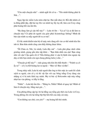 “Còn m t chuy n n a” – mình ng t l i cô ta – “Tên mình không ph i là
Nik…”.
Ngay l p t c m m Lulu mím ch t l i. Hai m t nheo tít. R i ñ t nhiên cô
ta ñ ng ph t d y, ñ t hai tay lên vai mình lay l y lay ñ , làm con Cosy cũng
ph i ho ng h t s a m lên.
“H ñang làm gì c u th này?” – Lulu rít lên – “Là ai? Là ai ñã làm ra
chuy n này? Có ph i do ngư i c a giáo phái Scientology không? Mình ñã
b o c u tránh xa m y ngư i ñó ra cơ mà”.
Cô l c mình khi n toàn b s máy móc ñang n i vào cơ th mình kêu lên
inh i. B n thân mình cũng c m th y không ñư c kh e.
“Ôi Chúa ơi, Nik. Là mình, Lulu ñây mà” – Lulu ph ph c dư i chân
giư ng mình, gi ng g n như s p khóc – “B n thân nh t c a c u! B n cùng
nhà v i c u! C u quên r i à? N u không ph i vì c u b b nh trào ngư c d
dày có khi b n mình còn ng chung phòng luôn ý ch …”
“Chuy n gì th này?” – m t gi ng n a kêu lên th t thanh – “Tránh xa cô
y ra!” – cô ý ta h t ho ng lao ra ngoài – “B o v ! B o v ñâu”.
Trong nháy m t, Lulu b m t ngư i ñàn ông to béo m c áo xanh lôi x nh
x ch ra ngoài, còn cô y tá thì v t l n v i c c bông tr ng Cosy ñang s a
nh ng x vì b tư c kh i tay mình. M và bác s Holcombe m t mày tr ng
nh t lao vào phòng, v ñ y lo l ng.
“Nikki” – Lulu hét m lên – “ð ng lo, Nikki! Mình s quay l i! Mình s
làm rõ chuy n này, b ng m i giá…”.
C a phòng ñóng s p l i, b l i ñ ng sau ti ng gào thét c a Lulu và Cosy.
Trong phòng ch còn l i ti ng bíp bíp liên h i c a m y cái máy.
“Con không sao ch , con yêu?” – m ho ng h t h i mình.
 