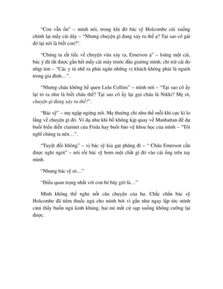 “Con v n n” – mình nói, trong khi ñó bác s Holcombe cúi xu ng
ch nh l i m y cái dây – “Nhưng chuy n gì ñang x y ra th ? T i sao cô gái
ñó l i nói là bi t con?”.
“Chúng ta r t ti c v chuy n v a x y ra, Emerson ” – loáng m t cái,
bác ý ñã t t ñư c g n h t m y cái máy trư c ñ u giư ng mình, ch tr cái ño
nh p tim – “Các y tá nh ra ph i ngăn nh ng v khách không ph i là ngư i
trong gia ñình…”.
“Nhưng cháu không h quen Lulu Collins” – mình nói – “T i sao cô y
l i t ra như là bi t cháu th ? T i sao cô y l i g i cháu là Nikki? M ơi,
chuy n gì ñang x y ra th ?”.
“Bác s ” – m ng p ng ng nói. M thư ng ch như th m i khi c c kì lo
l ng v chuy n gì ñó. Ví d như khi b không k p quay v Manhattan ñ d
bu i bi u di n clarinet c a Frida hay bu i b o v khoa h c c a mình – “Tôi
nghĩ chúng ta nên…”.
“Tuy t ñ i không” – v bác s kia g t phăng ñi – “ Cháu Emerson c n
ñư c ngh ngơi” – nói r i bác s bơm m t ch t gì ñó vào cái ng trên tay
mình.
“Nhưng bác s ơi…”
“ði u quan tr ng nh t v i con bé bây gi là…”
Mình không th nghe n t câu chuy n c a h . Ch c ch n bác s
Holcombe ñã tiêm thu c ng cho mình b i vì g n như ngay l p t c mình
c m th y bu n ng kinh kh ng, hai mí m t c s p xu ng không cư ng l i
ñư c.
 