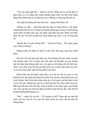 “ m, ch cũng nghĩ th ” – mình u o i nói. Mình giơ tay s lên ñ u và
phát hi n ra có c ñ ng dây lo ng ngo ng ñang dính vào ñ u mình b ng
băng dính. Mình ti n tay rút ñ i m t cái ra. Không có ti ng bíp bíp nào c .
“Em nghĩ ch không nên làm như v y” – gi ng Frida ñ y e dè.
“Không sao ñâu” – mình l n lư t bóc t ng cái băng dính ra. T t nhiên
mình không bi t r i s có chuy n gì không nhưng quan tr ng là mình không
mu n dính v i ñám máy móc này thêm m t phút nào n a. Mình c m th y
kh e r i mà. Tr m i cái ñ u hơi biêng biêng m t chút và cái c h ng khô
rát.
“Quanh ñây có nư c không th ?” – mình h i Frida – “Em nghe gi ng
ch có th y l không?”.
Nhưng Frida ch ñ ng trơ kh c ra m t ch , m t rưng rưng như mu n
khóc.
Gi ñ ý k m i th y m y hôm nay Frida không h ch i chu t, ăn di n
như thư ng ngày. Tóc nó bu c túm m t cách c u th phía sau gáy, khuôn
m t thì nh t nh t không ph n son, còn qu n áo thì không th lôi thôi hơn.
Thay vì b cánh xì tin 9X như m i khi, hôm nay cô nhóc m c m i cái áo len
cũ c a m cùng chi c quân bò b c ph ch c a mình.
Chính ñi u này ñã khi n mình th y có gì ñó hơi b t an, hơn c vi c
Gabriel Luna mua t ng hoa h ng cho mình, hay chuy n vi ng thăm kì k c a
Lulu Collins. B i Frida luôn chăm chút cho v b ngoài c a b n thân t khi
nó còn r t nh . Không bao gi nó ra kh i nhà khi khi chưa chu t mascara.
M t m n ñ u ñen trên mũi thôi cũng ñ khi n nó ăn u ng ngon, ng không
yên. V y mà bây gi trông b d ng nó nh ch nhác th này ñây, m t mũi thì
bơ ph không ph n không son.
“Này” – mình v y tay h i – “Có chuy n gì th ? Trông m t em như th
danh sách thí sinh l t vào cu c thi Th n tư ng âm nh c M ñã ch t r i
không b ng”.
 