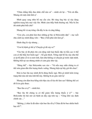 “Cháu ch ng th y ñau nh c ch nào c ” – mình cãi l i – “Tr cái ñ u.
Nhưng ch m t chút thôi ”.
Mình quay sang nhìn b m c u c u. Rõ ràng ông bác s này ñang
nghiêm tr ng hóa m i vi c lên. Mình c m th y bình thư ng mà. N u b m
thì mình ph i bi t ch ?
Nhưng b và m trông v n ñ y lo âu và căng th ng.
“Con yêu, con ph i làm theo nh ng gì bác s Holcombe d n” – m vu t
nh cánh tay mình ñ ng viên – “Bác ý bi t ph i nên làm gì”.
ðành r ng là v y nhưng…
“Con b b nh gì th ? Chuy n gì ñã x y ra?”
“Các bác s ñã ph i cho con dùng m t lo i thu c ñ c tr li u cao vì th
con có th th y hơi bu n ng ” – b gi i thích. Trông m t b lúc này như th
ai ép b ph i c t ra tươi t nh, làm như không có chuy n gì trư c m t mình.
Không bi t t i sao nhưng mình có c m giác như v y.
“ðúng th ” – bác Holcombe xen vào – “Và n u may m n chúng ta có
th s m gi m d n li u lư ng thu c xu ng. Nhưng hi n t i bây gi thì chưa”.
Hoá ra bao lâu nay mình ñã b dùng thu c ng . Hèn gì mình luôn trong
tr ng thái n a mê n a t nh th này. Không b o giác m i l !
Nhưng còn ñám hoa h ng trên b u c a s kia thì làm sao? Không th coi
ñó là o giác ñư c.
“Bao lâu cơ ?” – mình h i.
“Bao lâu thì chúng ta có th gi m li u lư ng thu c ý à?” – bác
Holcombe lúi húi m cái b nh án d y c p trên tay – “Cũng khó xác ñ nh
chính xác…”
“Không, ý cháu là ñã n m vi n bao lâu r i ? Cháu ñã b bao nhiêu bu i
h c r i?”.
 