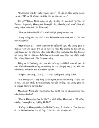 “Con không ph i lo v chuy n ñó, Em ” – b v n nói b ng gi ng gi v
vui v – “B m ñã nói v i các th y cô giáo c a con và…”
Cái gì??? B m ñã t i trư ng và g p các th y cô c a mình? Ôi Chúa ơi!
T i sao chuy n này không ph i là o giác thay cho chuy n Lulu Collins nói
cô y là b n thân nh t c a ñ i mình?
“Th c s là bao lâu r i ?” – mình h i l i, gi ng hơi run run.
“Cũng không lâu l m ñâu” – bác Holcombe m m cư i nói – “Ch hơn
m t tháng thôi”.
“M t tháng ý ?’ – mình suýt n a thì ng i ph t d y, n u không ph i b
ñám dây d kéo ngư c tr l i và m y cái máy ñ u giư ng l i kêu inh i,
nh t là cái máy ño nh p tim. Ch c là t i khi y tim mình ñ p liên h i do nghĩ
t i lư ng bài v ph i h c ñu i theo m i ngư i trong l p. ð t nhiên mình
th y chóng h t c m t. ð u óc quay cu ng.
ðúng lúc ñó Frida ñ y c a bư c vào, trên tay là cái bình nư c và m t cái
c c. Hình như con bé tư ng mình ñang lên cơn ñ t qu hay gì ñó. M t mũi
nó tái mét, toàn thân như hóa ñá nơi b c a.
“Có ph i chh-ch ý… Ch ý…” – Frida l p b p nói không ra hơi.
“Ch không sao” – m dùng tay n ngư i mình n m xu ng – “Em, thôi
ñi nào. Con còn nhi u ñi u quan tr ng hơn c n lo l ng, ch không ph i ch
là chuy n bài v trư ng ñâu”.
M , ñùa à? Ngoài chuy n trư ng h c ra thì còn cái gì quan tr ng hơn
n a chăng n a ch ?
“Con s không ch u h c l i ñâu!” – mình khăng khăng nói – “S không
có chuy n con ph i h c l i l p 11 ñâu!”.
“Không, s không có chuy n ñó ñâu!” – m v v mình – “Em, làm ơn
ñi con. Bình tĩnh nào. Bác s , ông có th cho cháu nó m t chút…”
 