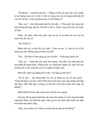 “ i không” – mình hét m lên – “ð ng có b t con ng n a! Con mu n
có cái laptop c a con! Ai ñó v nhà và mang cho con cái laptop ñ n ñây ñ
con còn ôn bài. À mà cái phòng này có wifi không ?”
“Nào, nào” – bác Holcombe kh l c l c ñ u – “Cháu ph i làm t ng th
m t không th ngay l p t c như th , cô bé . Frida, mang cho bác c c nư c
t i ñây”.
Frida, v n nhìn mình như nhìn sinh v t l , t t bư c t i run run rót
nư c ñưa cho bác s .
“D , ñ-ñâyy ”.
Mình chìa tay ra ñón l y c c nư c. “Cám ơn em. À, cám ơn c v b
móng tay n a. Không ng em khéo tay th ”.
“Em… Em ñâu có làm móng gì cho ch ñâu’ – Frida ng c nhiên nói.
“V y sao” – mình ñưa c c nư c lên mi ng. V a n m v a u ng th này
qu ñánh ñ ngư i khác. Ch ng hi u sao mình ñưa ch ch c c nư c th nào
mà làm ñ c c c nư c ñó vào c và qu n áo b nh vi n.
ðiên ti t, mình cáu nh ng h t c lên. “Cái quái gì th này?”.
“T t nào” – bác Holcombe rút v i cái khăn tay lau c cho mình –
“Cháu ñã hi u ý c a bác chưa? Ph i t t làm t ng vi c m t, không th h p
t p ñư c. OK? Bài t p trư ng có th ñ i. Gi cháu mu n th u ng l i
không?”.
Mình th t thê th m, ñ n u ng nư c còn ñ r t ra ngoài.
L n này thì m giúp mình ñưa c c nư c lên mi ng và cu i cùng thì mình
cũng th a ñư c cơn khát lâu ngày. ðây qu là c c nư c l nh tuy t v i nh t
mà mình t ng ñư c u ng.
“ð y, v y là ñư c r i. Cháu có mu n th ăn chút gì ñó không?”
 
