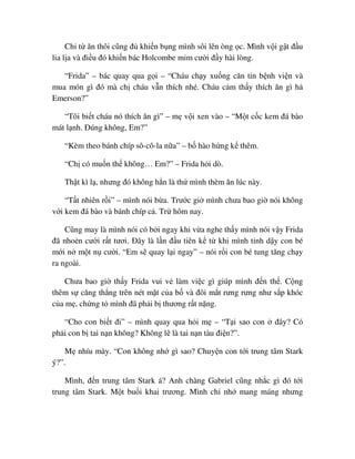 Ch t ăn thôi cũng ñ khi n b ng mình sôi lên òng c. Mình v i g t ñ u
lia l a và ñi u ñó khi n bác Holcombe m m cư i ñ y hài lòng.
“Frida” – bác quay qua g i – “Cháu ch y xu ng căn tin b nh vi n và
mua món gì ñó mà ch cháu v n thích nhé. Cháu c m th y thích ăn gì h
Emerson?”
“Tôi bi t cháu nó thích ăn gì” – m v i xen vào – “M t c c kem ñá bào
mát l nh. ðúng không, Em?”
“Kèm theo bánh chíp sô-cô-la n a” – b hào h ng k thêm.
“Ch có mu n th không… Em?” – Frida h i dò.
Th t kì l , nhưng ñó không h n là th mình thèm ăn lúc này.
“T t nhiên r i” – mình nói b a. Trư c gi mình chưa bao gi nói không
v i kem ñá bào và bánh chíp c . Tr hôm nay.
Cũng may là mình nói có b i ngay khi v a nghe th y mình nói v y Frida
ñã nho n cư i r t tươi. ðây là l n ñ u tiên k t khi mình t nh d y con bé
m i n m t n cư i. “Em s quay l i ngay” – nói r i con bé tung tăng ch y
ra ngoài.
Chưa bao gi th y Frida vui v làm vi c gì giúp mình ñ n th . C ng
thêm s căng th ng trên nét m t c a b và ñôi m t rưng rưng như s p khóc
c a m , ch ng t mình ñã ph i b thương r t n ng.
“Cho con bi t ñi” – mình quay qua h i m – “T i sao con ñây? Có
ph i con b tai n n không? Không l là tai n n tàu ñi n?”.
M nhíu mày. “Con không nh gì sao? Chuy n con t i trung tâm Stark
ý?”.
Mình, ñ n trung tâm Stark á? Anh chàng Gabriel cũng nh c gì ñó t i
trung tâm Stark. M t bu i khai trương. Mình ch nh mang máng nhưng
 