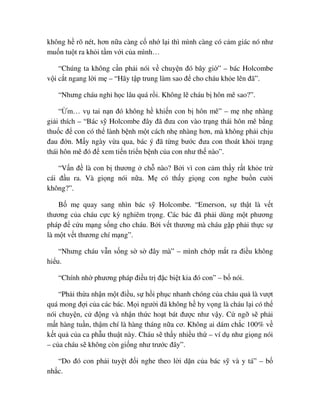 không h rõ nét, hơn n a càng c nh l i thì mình càng có c m giác nó như
mu n tu t ra kh i t m v i c a mình…
“Chúng ta không c n ph i nói v chuy n ñó bây gi ” – bác Holcombe
v i c t ngang l i m – “Hãy t p trung làm sao ñ cho cháu kh e lên ñã”.
“Nhưng cháu ngh h c lâu quá r i. Không l cháu b hôn mê sao?”.
“ m… v tai n n ñó không h khi n con b hôn mê” – m nh nhàng
gi i thích – “Bác s Holcombe ñây ñã ñưa con vào tr ng thái hôn mê b ng
thu c ñ con có th lành b nh m t cách nh nhàng hơn, mà không ph i ch u
ñau ñ n. M y ngày v a qua, bác ý ñã t ng bư c ñưa con thoát kh i tr ng
thái hôn mê ñó ñ xem ti n tri n b nh c a con như th nào”.
“V n ñ là con b thương ch nào? B i vì con c m th y r t kh e tr
cái ñ u ra. Và gi ng nói n a. M có th y gi ng con nghe bu n cư i
không?”.
B m quay sang nhìn bác s Holcombe. “Emerson, s th t là v t
thương c a cháu c c kỳ nghiêm tr ng. Các bác ñã ph i dùng m t phương
pháp ñ c u m ng s ng cho cháu. B i v t thương mà cháu g p ph i th c s
là m t v t thương chí m ng”.
“Nhưng cháu v n s ng s s ñây mà” – mình ch p m t ra ñi u không
hi u.
“Chính nh phương pháp ñi u tr ñ c bi t kia ñó con” – b nói.
“Ph i th a nh n m t ñi u, s h i ph c nhanh chóng c a cháu qu là vư t
quá mong ñ i c a các bác. M i ngư i ñã không h hy v ng là cháu l i có th
nói chuy n, c ñ ng và nh n th c ho t bát ñư c như v y. C ng s ph i
m t hàng tu n, th m chí là hàng tháng n a cơ. Không ai dám ch c 100% v
k t qu c a ca ph u thu t này. Cháu s th y nhi u th – ví d như gi ng nói
– c a cháu s không còn gi ng như trư c ñây”.
“Do ñó con ph i tuy t ñ i nghe theo l i d n c a bác s và y tá” – b
nh c.
 