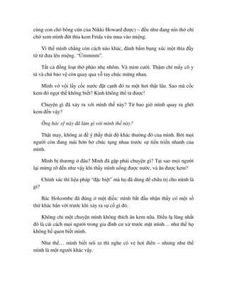cùng con chó bông cún c a Nikki Howard ñư c) – ñ u như ñang nín th ch
ch xem mình ñút thìa kem Frida v a mua vào mi ng.
Vì th mình ch ng còn cách nào khác, ñành b m b ng xúc m t thìa ñ y
t t ñưa lên mi ng. “ mmmm”.
T t c ñ ng lo t th phào nh nhõm. Và m m cư i. Th m chí m y cô y
tá và chú b o v còn quay qua v tay chúc m ng nhau.
Mình v v i l y c c nư c ñ t c nh ñó tu m t hơi th t lâu. Sao mà c c
kem ñó ng t th không bi t? Kinh không th t ñư c!
Chuy n gì ñã x y ra v i mình th này? T bao gi mình quay ra ghét
kem ñ n v y?
Ông bác s này ñã làm gì v i mình th này?
Th t may, không ai ñ ý th y thái ñ khác thư ng ñó c a mình. B i m i
ngư i còn ñang m i h n h chúc t ng nhau trư c s ti n tri n nhanh c a
mình.
Mình b thương ñâu? Mình ñã g p ph i chuy n gì? T i sao m i ngư i
l i m ng r ñ n như v y khi th y mình u ng ñư c nư c, và ăn ñư c kem?
Chính xác thì li u pháp “ñ c bi t” mà h ñã dùng ñ ch a tr cho mình là
gì?
Bác Holcombe ñã ñúng m t ñi u: mình b t ñ u nh n th y có m t s
th khác h n v i trư c khi x y ra s c gì ñó.
Không ch m t chuy n mình không thích ăn kem n a. ði u l lùng nh t
ñó là cái cách m i ngư i trong gia ñình cư x trư c m t mình… như th h
không h quen bi t mình.
Như th … mình bi t nói ra thì nghe có v hơi ñiên – nhưng như th
mình là m t ngư i khác v y.
 