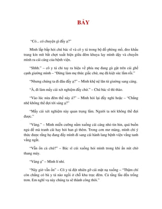 B Y
“Có... có chuy n gì ñ y ?”
Mình l p b p h i chú bác sĩ và cô y tá trong b ñ phòng m , ñeo kh u
trang kín mít b t ch t xu t hi n gi a ñêm khuya lay mình d y và chuy n
mình ra cái cáng c a b nh vi n.
“Shhh.” – cô y tá ch tay ra hi u v phía m ñang gà g t trên cái gh
c nh giư ng mình – “ð ng làm m th c gi c ch , m ñã ki t s c l m r i.”
“Nhưng chúng ta ñi ñâu ñ y ?” – Mình kh n lăn t giư ng sang cáng.
“À, ñi làm m y cái xét nghi m ñ y ch .” – Chú bác sĩ thì thào.
“Vào lúc n a ñêm th này á?” – Mình h i l i ñ y nghi ho c – “Ch ng
nh không th ñ i t i sáng ?”
“M y cái xét nghi m này quan tr ng l m. Ngư i ta nói không th ñ i
ñư c.”
“Vâng.” – Mình mi n cư ng n m xu ng cái cáng nh tin hin, quá bu n
ng ñ mà tranh cãi hay h i han gì thêm. Trong cơn mơ màng, mình ch ý
th c ñư c r ng h ñang ñ y mình ñi sang cái hành lang b nh vi n v ng tanh
v ng ng t.
“V n n c ch ?” – Bác sĩ cúi xu ng h i mình trong khi n nút ch
thang máy.
“Vâng ” – Mình lí nhí.
“Nãy gi v n n” – Cô y tá ñ t nhiên g cái m t n xu ng – “Th m chí
còn ch ng có bà y tá nào ng i ch khu tr c ñêm. C t ng l u ñ u tr ng
trơn. Em nghĩ v này chúng ta s thành công thôi.”
 