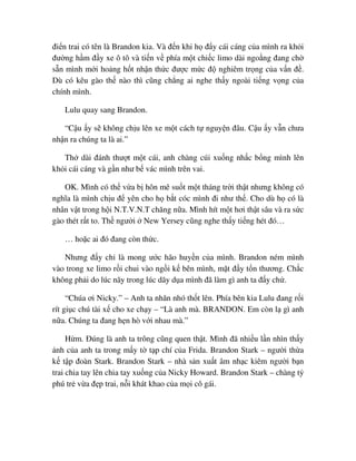 ñi n trai có tên là Brandon kia. Và ñ n khi h ñ y cái cáng c a mình ra kh i
ñư ng h m ñ y xe ô tô và ti n v phía m t chi c limo dài ngo ng ñang ch
s n mình m i ho ng h t nh n th c ñư c m c ñ nghiêm tr ng c a v n ñ .
Dù có kêu gào th nào thì cũng ch ng ai nghe th y ngoài ti ng v ng c a
chính mình.
Lulu quay sang Brandon.
“C u y s không ch u lên xe m t cách t nguy n ñâu. C u y v n chưa
nh n ra chúng ta là ai.”
Th dài ñánh thư t m t cái, anh chàng cúi xu ng nh c b ng mình lên
kh i cái cáng và g n như b vác mình trên vai.
OK. Mình có th v a b hôn mê su t m t tháng tr i th t nhưng không có
nghĩa là mình ch u ñ yên cho h b t cóc mình ñi như th . Cho dù h có là
nhân v t trong h i N.T.V.N.T chăng n a. Mình hít m t hơi th t sâu và ra s c
gào thét r t to. Th ngư i New Yersey cũng nghe th y ti ng hét ñó…
… ho c ai ñó ñang còn th c.
Nhưng ñ y ch là mong ư c hão huy n c a mình. Brandon ném mình
vào trong xe limo r i chui vào ng i k bên mình, m t ñ y t n thương. Ch c
không ph i do lúc nãy trong lúc dãy d a mình ñã làm gì anh ta ñ y ch .
“Chúa ơi Nicky.” – Anh ta nhăn nhó th t lên. Phía bên kia Lulu ñang r i
rít gi c chú tài x cho xe ch y – “Là anh mà. BRANDON. Em còn l gì anh
n a. Chúng ta ñang h n hò v i nhau mà.”
H m. ðúng là anh ta trông cũng quen th t. Mình ñã nhi u l n nhìn th y
nh c a anh ta trong m y t t p chí c a Frida. Brandon Stark – ngư i th a
k t p ñoàn Stark. Brandon Stark – nhà s n xu t âm nh c kiêm ngư i b n
trai chia tay lên chia tay xu ng c a Nicky Howard. Brandon Stark – chàng t
phú tr v a ñ p trai, n i khát khao c a m i cô gái.
 
