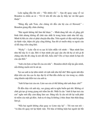 Lulu ng ng ñ u lên nói – “T t nhiên r i.” – Sau ñó quay sang v vai
Brandon ra chi u an i – “Có l nên ñ cho c u y th y l i vài th quen
thu c”
“ðúng ñ y anh Tom, cho chúng tôi ñ n căn h c a cô Howard.” –
Brandon gi ng ñ y chán chư ng.
“Hai ngư i không th làm th ñư c.” – Mình ñang h t s c c g ng gi
bình tĩnh nhưng không d chút nào nh t là trong hoàn c nh như th này.
Mình b b t cóc ch có ph i chuy n ñùa ñâu. Trên ngư i có ñ c m t b qu n
áo b nh vi n, th m chí giày cũng không. Sau ñó có mu n nh y ra ngoài c a
s ñ ch y tr n cũng khó.
“Nicky” – Lulu v n t ra c c kì kiên nh n v i mình – “B n mình làm
như th này là vì c u. B i vì b n mình yêu quý c u cho dù h có nói gì ñi
chăng n a thì ñó cũng là nói d i h t, hi u ch ? Ch có b n mình là b n t t
c a c u thôi.”
“Anh còn hơn c b n t t c a em n a” – Brandon nhích ti p l i g n mình,
n u không mu n nói là sát r t.
T i sao anh ta l i nhìn mình v i ánh m t như th nh ? Bên ngoài ánh ñèn
ñi n trên các tòa cao c d c ñ i l s Hai ñ u chi u r i vào trong xe, chi u
sáng khuôn m t ñi n trai c a anh ta.
“Anh là b n trai c a em. Làm sao em có th không nh anh ñư c ch ?”
Ôi ñ n ch u v i anh này, sao gi ng anh ta nghe bu n quá nh . Không có
chút gi t o gì trong gi ng nói tr m m ñó. Nh t là câu “Anh là b n trai c a
em” nghe m i ñ y c m ñ ng làm sao. ðáng ti c là câu nói ñó l i xu t phát
t m m c a m t gã ñiên. Anh ta rõ ràng là không ý th c ñư c b n thân ñang
làm gì.
“N u hai ngư i không ch u quay xe Limo này l i” – Tôi run run nói –
“và ñưa tôi quay tr l i b nh vi n. Tôi h a s không ki n hai ngư i t i b t
 