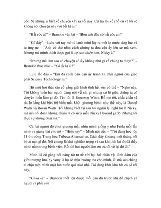 cóc. S không ai bi t v chuy n x y ra t i nay. C tr tôi v ch cũ và tôi s
không nói chuy n này v i b t kì ai.”
“B t cóc á?” – Brandon v n l i – “B n anh ñâu có b t cóc em”
“Có ñ y” – Lulu v i tay m t l nh mini l y ra m t l nư c tăng l c và
tu ng c – “Anh c th nhìn cách chúng ta ñưa c u y lên xe mà xem.
Nhưng mà mình thích ñư c g i là s can thi p hơn, Nicky à.”
“Nhưng mà làm sao có chuy n cô y không nh gì v chúng ta ñư c?” –
Brandon th c m c – “Cô y là ai?”
Lulu l c ñ u – “Em ñã c nh báo c u y tránh xa ñám ngư i c a giáo
phái Science Technology ra.”
Hít m t hơi th t sâu c g ng gi bình tĩnh h t s c có th – “Nghe này.
Tôi không hi u hai ngư i ñang nói v cái gì nhưng có l gi a chúng ta có
chuy n hi u l m gì ñó. Tên tôi là Emerson Watts. B m tôi, ch c ch n s
r t lo l ng khi bi t tôi bi n m t kh i giư ng b nh như th này, là Daniel
Watts và Rosan Watts. Tôi không bi t t i sao hai ngư i l i nghĩ tôi là Nicky,
mà n u tôi ñoán không nh m là cô siêu m u Nicky Howard gì ñó. Nhưng tôi
th c s không ph i mà.”
C hai ngư i ñó ch t giương m t nhìn mình gi ng y như Frida m i l n
mình ra gi ng bài cho nó – “Hi n nay” – Mình nói ti p – “Tôi ñang h c l p
11 trư ng Trung h c Tribeca Alternative. Cách ñây kho ng m t tháng, tôi
b tai n n gì ñó. Nói chung là khá nghiêm tr ng và sau khi t nh l i tôi ñã th y
mình n m trong b nh vi n. R i thì hai ngư i làm ơn tr tôi v l i ñó ñi.”
Mình ñã c g ng nói năng r t t t v i h , hai nhân v t ñình ñám c a
gi i thư ng lưu, hy v ng là h s ch u buông tha cho mình. Ơ, mà sao ch ng
ai ch u m i mình m t lon nư c qu nào nh . Tôi ñang khát khô h t c c r i
này.
“Chúa ơi” – Brandon th t lên ñư c m i câu ñó trư c khi ñ ph ch c
ngư i ra phía sau
 