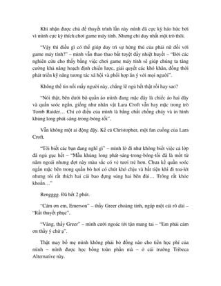Khi nh n ñư c ch ñ thuy t trình l n này mình ñã c c kỳ háo h c b i
vì mình c c kỳ thích chơi game máy tính. Nhưng ch duy nh t m t trò thôi.
“V y thì ñi u gì có th giúp duy trì s h ng thú c a phái n ñ i v i
game máy tính?” – mình v n thao thao b t tuy t ñ y nhi t huy t – “B i các
nghiên c u cho th y b ng vi c chơi game máy tính s giúp chúng ta tăng
cư ng kh năng ho ch ñ nh chi n lư c, gi i quy t các khó khăn, ñ ng th i
phát tri n k năng tương tác xã h i và ph i h p ăn ý v i m i ngư i”.
Không th tin n i m y ngư i này, ch ng l ng h t th t r i hay sao?
“Nói th t, bên dư i b qu n áo mình ñang m c ñây là chi c áo hai dây
và qu n soóc ng n, gi ng như nhân v t Lara Croft v n hay m c trong trò
Tomb Raider… Ch có ñi u c a mình là b ng ch t ch ng cháy và in hình
kh ng long phát-sáng-trong-bóng-t i”.
V n không m t ai ñ ng ñ y. K c Christopher, m t fan cu ng c a Lara
Croft.
“Tôi bi t các b n ñang nghĩ gì” – mình l ñi như không bi t vi c c l p
ñã ng g c h t – “M u kh ng long phát-sáng-trong-bóng-t i ñã là m t t
năm ngoái nhưng ñ t này màu s c có v tươi tr hơn. Chưa k qu n soóc
ng n m c bên trong qu n bò hơi có chút khó ch u và b t ti n khi ñi toa-lét
nhưng tôi r t thích hai cái bao ñ ng súng hai bên ñùi… Trông r t kh e
kho n…”
Rengggg. ðã h t 2 phút.
“Cám ơn em, Emerson” – th y Greer choàng t nh, ngáp m t cái rõ dài –
“R t thuy t ph c”.
“Vâng, th y Greer” – mình cư i ngoác t i t n mang tai – “Em ph i c m
ơn th y ý ch ”.
Th t may b m mình không ph i b ñ ng nào cho ti n h c phí c a
mình – mình ñư c h c b ng toàn ph n mà – cái trư ng Tribeca
Alternative này.
 