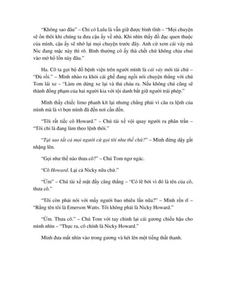 “Không sao ñâu” – Ch có Lulu là v n gi ñư c bình tĩnh – “M i chuy n
s n thôi khi chúng ta ñưa c u y v nhà. Khi nhìn th y ñ ñ c quen thu c
c a mình, c u y s nh l i m i chuy n trư c ñây. Anh c xem cái váy mà
Nic ñang m c này thì rõ. Bình thư ng cô y thà ch t ch không ch u chui
vào m h l n này ñâu.”
Ha. Cô ta g i b ñ b nh vi n trên ngư i mình là cái váy m i tài ch –
“ð r i.” – Mình nhào ra kh i cái gh ñang ng i nói chuy n th ng v i chú
Tom lái xe – “Làm ơn d ng xe l i và th cháu ra. N u không chú cũng s
thành ñ ng ph m c a hai ngư i kia v i t i danh b t gi ngư i trái phép.”
Mình th y chi c limo phanh kít l i nhưng ch ng ph i vì câu ra l nh c a
mình mà là vì b n mình ñã ñ n nơi c n ñ n.
“Tôi r t ti c cô Howard.” – Chú tài x v i quay ngư i ra phân tr n –
“Tôi ch là ñang làm theo l nh thôi.”
“T i sao t t c m i ngư i c g i tôi như th ch ?” – Mình ñ ng d y g t
nh ng lên.
“G i như th nào thưa cô?” – Chú Tom ngơ ngác.
“Cô Howard. L i c Nicky n a ch .”
“ m” – Chú tài x m t ñ y căng th ng – “Có l b i vì ñó là tên c a cô,
thưa cô.”
“Tôi còn ph i nói v i m y ngư i bao nhiêu l n n a?” – Mình r n rĩ –
“R ng tên tôi là Emerson Watts. Tôi không ph i là Nicky Howard.”
“ m. Thưa cô.” – Chú Tom v i tay ch nh l i cái gương chi u h u cho
mình nhìn – “Th c ra, cô chính là Nicky Howard.”
Mình ñưa m t nhìn vào trong gương và hét lên m t ti ng th t thanh.
 