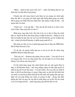 “Mình… mình là m t ngư i m u sao?” – mình v n không dám tin vào
hình nh v a nhìn th y trong gương.
Chuy n này cu i cùng cũng lý gi i ñư c t i sao gi ng c a mình nghe
khác th . B i vì cái gi ng mà mình nghe th y không ph i gi ng c a mình.
Mà là gi ng c a Nikki Howard, thánh thót, nh nhàng và ñ y n tính… trái
ngư c h n v i mình.
“Chính xác” – Lulu g t ñ u – “Gi c u ñã nh mình là ai chưa? Lulu.
Lulu Collins. B n cùng nhà v i c u ý?”.
Mình quay sang nhìn Lulu. Nét m t cô y có v như lo l ng cho mình
th y rõ. Ngoài b ñ da ñen bóng trông có ph n l b ch kia – không l c ñi
b t cóc là ph i ăn m c như v y sao? L i còn ñôi b t ñen cao t i 10 phân n a
ch – trông Lulu khá d thương, có ph n mong manh d v .
R i mình s c nh ra cô ta có ph i ñang quan tâm lo l ng cho MÌNH ñâu.
Mà là Nikki Howard ý ch .
Và dù cho cái gương chi u h u kia có nói gì ñi n a thì mình cũng
KHÔNG PH I là Nikki Howard.
“Thôi nào em” – Brandon nh nhàng c m tay mình – “Lên nhà r i t t
nói chuy n ti p. Có l em cũng mu n thay vào b qu n áo t t hơn ñúng
không? Vào nhà ăn m t chút gì ñó?”.
Có th mình ñang mang trên mình khuôn m t c a m t ngư i khác là
th t, có th Brandon Stark – m t trong nh ng chàng trai ñ c thân quy n rũ
nh t do t p chí People b u ch n – và Lulu Collins v a ra tay b t cóc mình là
th t, có th b m hi n ñang vô cùng lo l ng trư c s m t tích b t thình lình
c a mình và toàn b gia ñình mình ñã nói d i mình su t quãng th i gian qua,
th m chí còn gi u không cho mình soi gương là th t – nhưng m t ñi u
không th ch i cãi ngay lúc này ñâu là mình ñang c c kì ñói. Dù cho mình
có là ai ñi chăng n a thì… mình cũng ñang s p ch t ñói ñ n nơi r i.
 